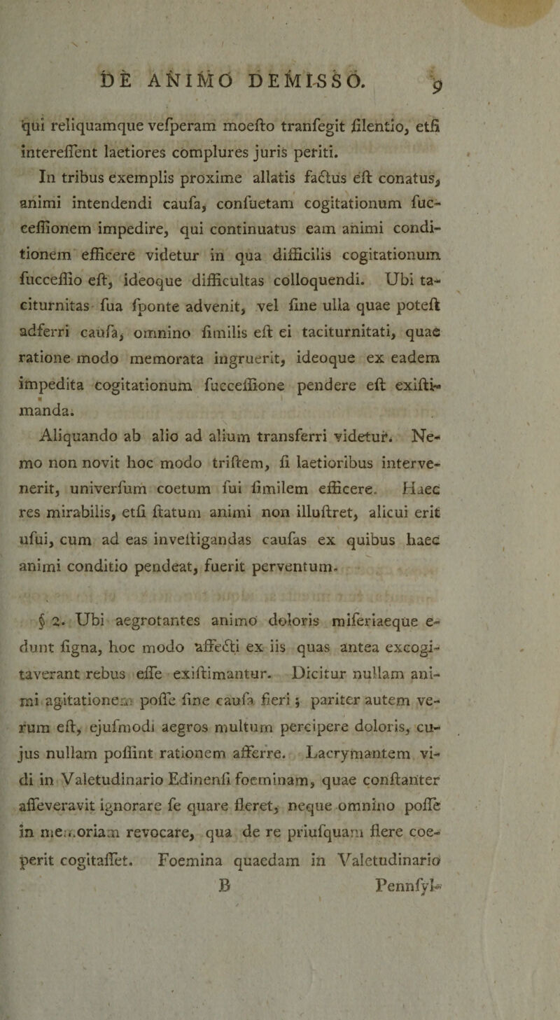 £ -qui reliquamque vefperam moefto tranfegit lilentio, etft intereflent laetiores complures juris periti. In tribus exemplis proxime allatis fa£tus eft conatus, i \ animi intendendi caufa, confuetam cogitationum fuc- ceffionem impedire, qui continuatus eam animi condi¬ tionem efficere videtur in qua difficilis cogitationum, fucceffio eft, ideoque difficultas colloquendi. Ubi ta¬ citurnitas fua fponte advenit, vel line ulla quae poteft adferri caufa, omnino limilis eft ei taciturnitati, quae ratione modo memorata ingruerit, ideoque ex eadem * * * impedita cogitationum fucceffione pendere eft exifti- « ) manda. \ '■ T . Aliquando ab alio ad alium transferri videtur* Ne¬ mo non novit hoc modo triftem, ft laetioribus interve¬ nerit, univerfum coetum fui limilem efficere. Haec res mirabilis, etfi ftatum animi non illuftret, alicui erit ufui, cum ad eas inveftigandas caufas ex quibus haec - animi conditio pendeat, fuerit perventurn- § 2. Ubi aegrotantes animo doloris miferiaeque e- dunt ligna, hoc modo affetSti ex iis quas antea excogi¬ taverant rebus efle exiftimantur. Dicitur nullam ani¬ mi agitationem polfe fine caufa fieri; pariter autem ve¬ rum eft, ejufmodi aegros multum percipere doloris, cu¬ jus nullam poffint rationem afferre. Lacrymantem vi¬ di in Valetudinario Edinenft foeminam, quae conftanter alfeveravit ignorare fe quare fleret, neque omnino pofle in me ..oriam revocare, qua de re priufquaru flere coe¬ perit cogitaflet. Foemina quaedam in Valetudinario B Pennfyh r