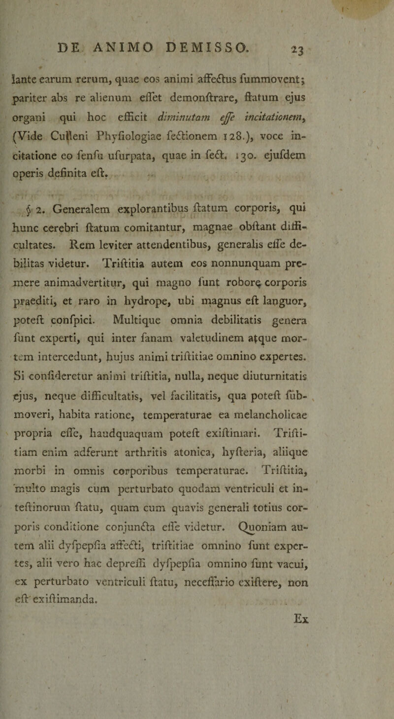 lante earum rerum, quae eos animi affe&amp;us fummovent; pariter abs re alienum eftet demonftrare, ftatum ejus organi qui hoc efficit diminutam ejje incitationemy (Vide Culleni Phyfiologiae fefHonem 128.), voce in¬ citatione eo fenfu ufurpata, quae in fe£fc, 130. ejufdem operis definita eft. f - f* i f 1 \ ■ i' • ■ *• ‘ v. yf ' r § 2. Generalem explorantibus ftatum corporis, qui hunc cerebri ftatum comitantur, magnae obftant diffi¬ cultates. Rem leviter attendentibus, generalis dfe de¬ bilitas videtur. Triftitia autem eos nonnunquam pre¬ mere animadvertitur, qui magno funt robor$ corporis praediti, et raro in hydrope, ubi magnus eft languor, poteft confpici. Multique omnia debilitatis genera funt experti, qui inter fanam valetudinem atque mor¬ tem intercedunt, hujus animi triftitiae omnino expertes. Si conlideretur animi triftitia, nulla, neque diuturnitatis ejus, neque difficultatis, vel facilitatis, qua poteft fub- moveri, habita ratione, temperaturae ea melancholicae propria efle, haudquaquam poteft exiftimari. Trifti- tiam enim adferunt arthritis atonica, hyfteria, aliique morbi in omnis corporibus temperaturae. Triftitia, 'multo magis cum perturbato quodam ventriculi et in- teftinorum ftatu, quam cum quavis generali totius cor¬ poris conditione conjumfta effie videtur. Quoniam au¬ tem alii dyfpepfia affiefli, triftitiae omnino funt exper¬ tes, alii vero hac depreffi dyfpepfia omnino funt vacui, ex perturbato ventriculi ftatu, neceftario exiftere, non eftrexiftimanda. Ex