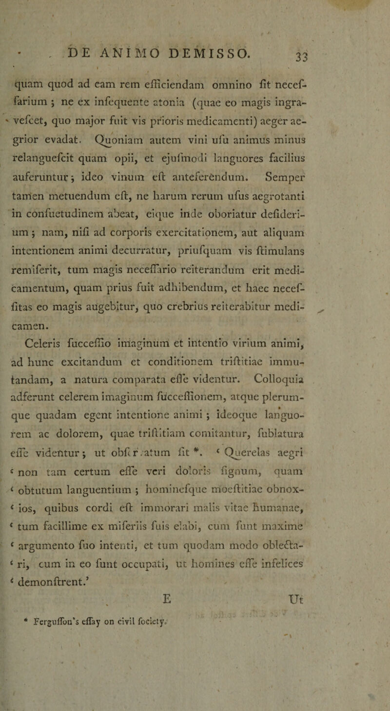 quam quod ad eam rem efficiendam omnino Iit necef- fariurn ; ne ex infequente atonia (quae eo magis ingra- ' vefcet, quo major fuit vis prioris medicamenti) aeger ae¬ grior evadat. Quoniam autem vini ufu animus minus relanguefcit quam opii, et ejufmodi languores facilius auferuntur; ideo vinum eft anteferendum. Semper tamen metuendum eft, ne harum rerum ufus aegrotanti in confuetudinem abeat, ei que inde oboriatur defideri- um; nam, nffi ad corporis exercitationem, aut aliquam intentionem animi decurratur, priufquam vis ftimulans remiferit, tum magis neceffiario reiterandum erit medi¬ camentum, quam prius fuit adhibendum, et haec necef- fttas eo magis augebitur, quo crebrius reiterabitur medi¬ camen. Celeris fucceffio indaginum et intentio virium animi, ad hunc excitandum et conditionem triftitiae immu¬ tandam, a natura comparata effie videntur. Colloquia adferunt celerem imaginum fucceffionem, atque plerum¬ que quadam egent intentione animi ; ideoque languo¬ rem ac dolorem, quae triftitiam comitantur, fublatura effie videntur; ut obfcr.atum lit #. ‘Querelas aegri * non tam certum effe veri doloris lignum, quam ‘ obtutum languentium ; hominefque moeftitiae obnox- ‘ ios, quibus cordi eft immorari malis vitae humanae, ‘ tum facillime ex miferiis fuis elabi, cum funt maxime c argumento fuo intenti, et tum quodam modo oble&lt;fta- ‘ ri, cum in eo funt occupati, ut homines effie infelices c demonftrentd E Ut * Fergullon s effay on emi focietye