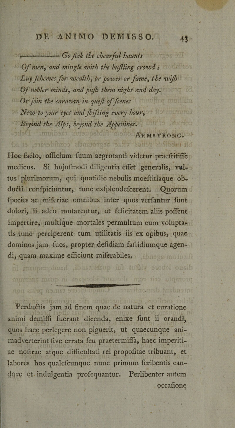 ——-Go feeh the chearful haunts Of meti, and tningle with the bujlling crowd ; Lay fchemes for wealth, or power or fame, the wijh Of noblcr minds, and pnfh them night and day. Or jotn the caravan in quef of fcenes New to your eyes and fhifting every hour, Beyond the Alps, beyond the Appenines. Armstrong. I , * ' . . i ^ Hoc fa£lo, officium fuum aegrotanti videtur praeftitiffie medicus. Si hujufmodi diligentia effiet generalis, vul¬ tus plurimorum, qui quotidie nebulis moeftitiaque obr dufti confpiciuntur, tunc exfplendefcerent. Quorum fpecies ac miferiae omnibus inter quos verfantur funt dolori, ii adeo mutarentur, ut felicitatem aliis poffient impertire, multique mortales permultum cum volupta¬ tis tunc perciperent tum utilitatis iis ex opibus, quae dominos jam fuos, propter defldiam faftidiumque agen¬ di, quam maxime efficiunt miferabiles. Perdu£lis jam ad finem quae de natura et' curatione animi demiffi fuerant dicenda, enixe funt ii orandi, quos haec perlegere non piguerit, ut quaecunque ani¬ madverterint five errata feu praetermiffia, haec imperiti¬ ae noftrae atque difficultati rei propofitae tribuant, et labores hos qualefeunque nunc primum feribentis can¬ dore et indulgentia profequantur. Perlibenter autem occafionc