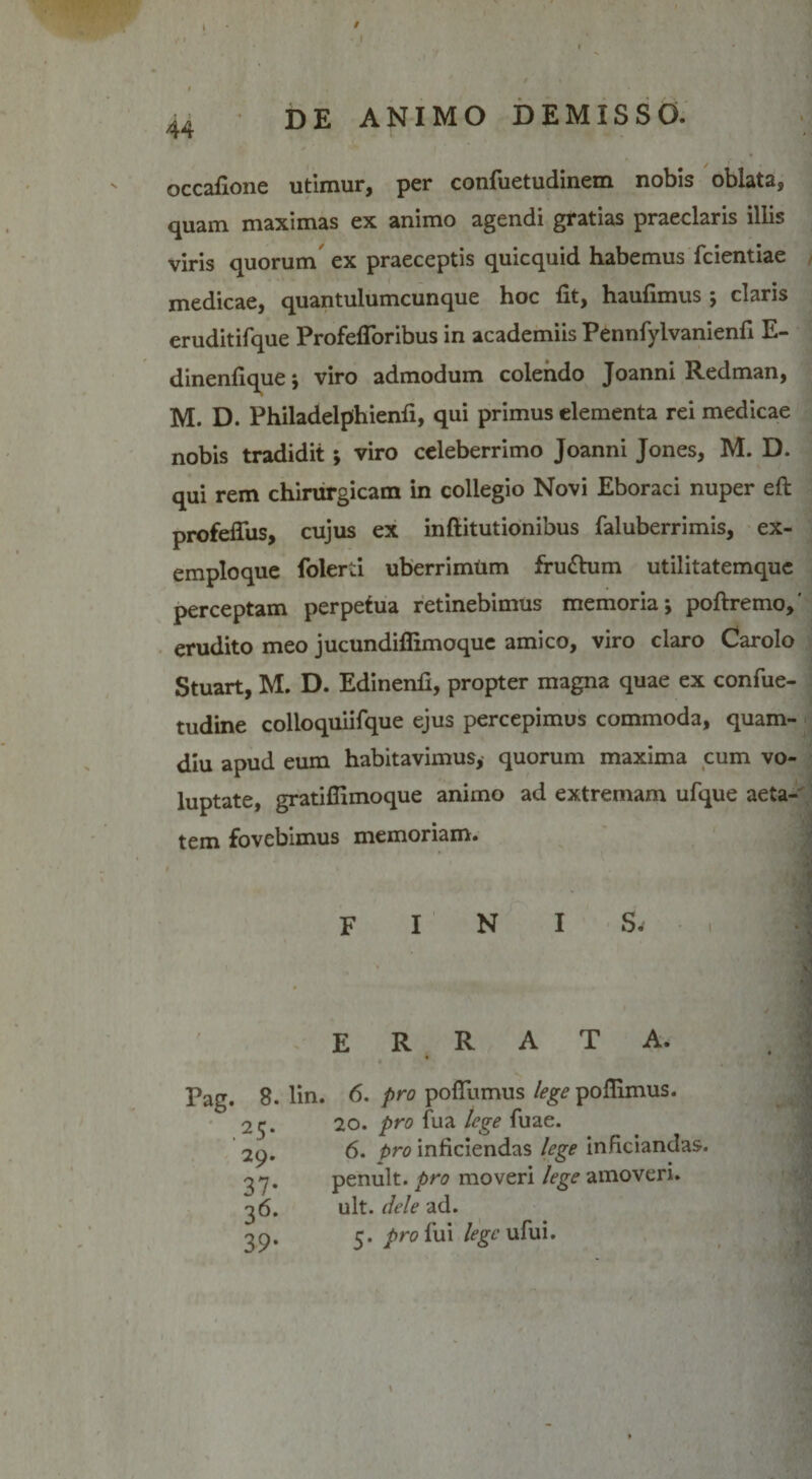 / 44 DE ANIMO DEMISSO. occafione utimur, per confuetudinem nobis oblata, quam maximas ex animo agendi gratias praeclaris illis viris quorum ex praeceptis quicquid habemus fcientiae medicae, quantulumcunque hoc fit, haufimus ; claris eruditifque Profefloribus in academiis Pennfylvanienfi E- dinenfique j viro admodum colendo Joanni Redman, M. D. Philadelphienfi, qui primus elementa rei medicae nobis tradidit ; viro celeberrimo Joanni Jones, M. D. qui rem chirurgicam in collegio Novi Eboraci nuper eft profefiiis, cujus ex inftitutionibus faluberrimis, ex¬ emploque folerti uberrimum fru&amp;um utilitatemque perceptam perpetua retinebimus memoria j poftremo,' erudito meo jucundiflimoque amico, viro claro Carolo Stuart, M. D. Edinenfi, propter magna quae ex confue- tudine colloquiifque ejus percepimus commoda, quam- diu apud eum habitavimus, quorum maxima cum vo¬ luptate, gratifiimoque animo ad extremam ufque aeta¬ tem fovebimus memoriam. finis. Pag. 8. .25* 29. 37- 36- 39- ERRATA. lin. 6. pro poflumus lege pofiimus. 20. pro fua lege fuae. 6. t&gt;ro inficiendas lege inficiandas. penult. pro moveri lege amoveri, ult. dele ad. 5. pro fui lege ufui.