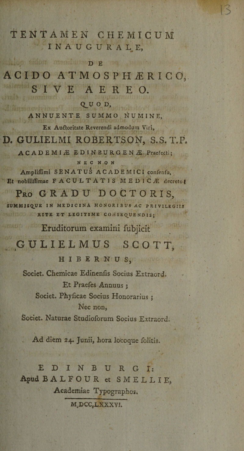 TENTAMEN CHEMICUM INAUGURALE, DE ACIDO ATMOSPHiERICO, SI VE AEREO. Q_U O D, ANNUENTE SUMMO NUMINE, ^4 VI * s rt --v .i ' i. V‘ » Ex Auftoritate Reverendi admodum Viri, D. GULIELMI ROBERTSON, S.S. T.P. ACADEMIiE EDlNBURGENiE Praefecti; N £ C N Q N AmplHfimi SENATUS ACADEMICI confenfu, Et nobililfimae FACULTATIS MEDICA decreto t Pro GRADU DOCTORIS, SUMMISQUE IN MEDICINA HONORIBUS AC PRIVILEGIIS RITE ET LEGITIME CONSEQUENDIS; Eruditorum examini fubjicit GULIELMUS SCOTT, HIBERNUS, Societ. Chemicae Edinenfis Socius Extraord. Et Praefes Annuus % Societ. Phyficae Socius Honorarius ; Nec non, Societ. Naturae Studioforum Socius Extraord. -4 Ad diem 24. Junii, hora locoque folitis. EDINBURGI: Apud BALFOUR et SMELLI E* Academiae Typographos, M^DCCjLXXXYI.