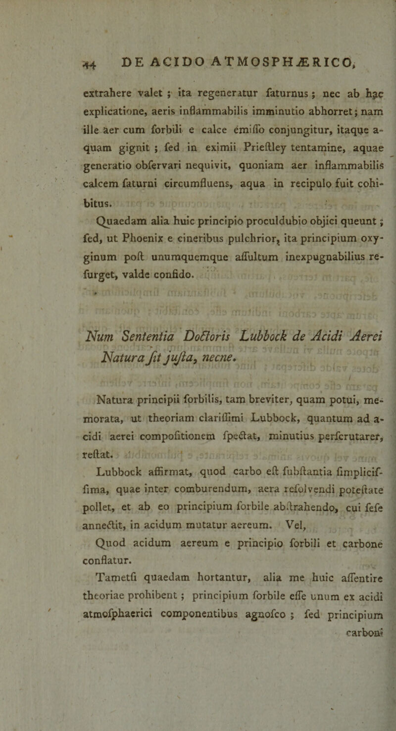extrahere valet ; ita regeneratur faturnus; nec ab h?c explicatione, aeris inflammabilis imminutio abhorret; nam ille aer cum forbili e calce emifio conjungitur, itaque a~ quam gignit ; fed in eximii Prieftley tentamine, aquae generatio obfervari nequivit, quoniam aer inflammabilis calcem faturni circumfluens, aqua in recipulo fuit cohi¬ bitus. Quaedam alia huic principio proculdubio objici queunt; fed, ut Phoenix e cineribus pulchrior, ita principium oxy- ginum poft unumquemque aflultum inexpugnabilius re- furget, valde confido. Num Sententia DoEloris Lubbock de Acidi Aerei Natura fit jujia, necne. Natura principii forbilis, tam breviter, quam potui, me¬ morata, ut theoriam clariffimi Lubbock, quantum ad a- cidi aerei compofitionem fpedlat, minutius perfcrutaref, reflat. Lubbock affirmat, quod carbo eft fubftantia fimplicif- fima, quae inter comburendum, aera refolvendi poteftate pollet, et ab eo principium forbile abflrahendo, cui fefe anne<5lit, in acidum mutatur aereum. Vel, Quod acidum aereum e principio forbili et carbone conflatur. Tametfi quaedam hortantur, alia me huic aflentire theoriae prohibent; principium forbile efle unum ex acidi atmofphaerici componentibus agnofco ; fed principium carbon?