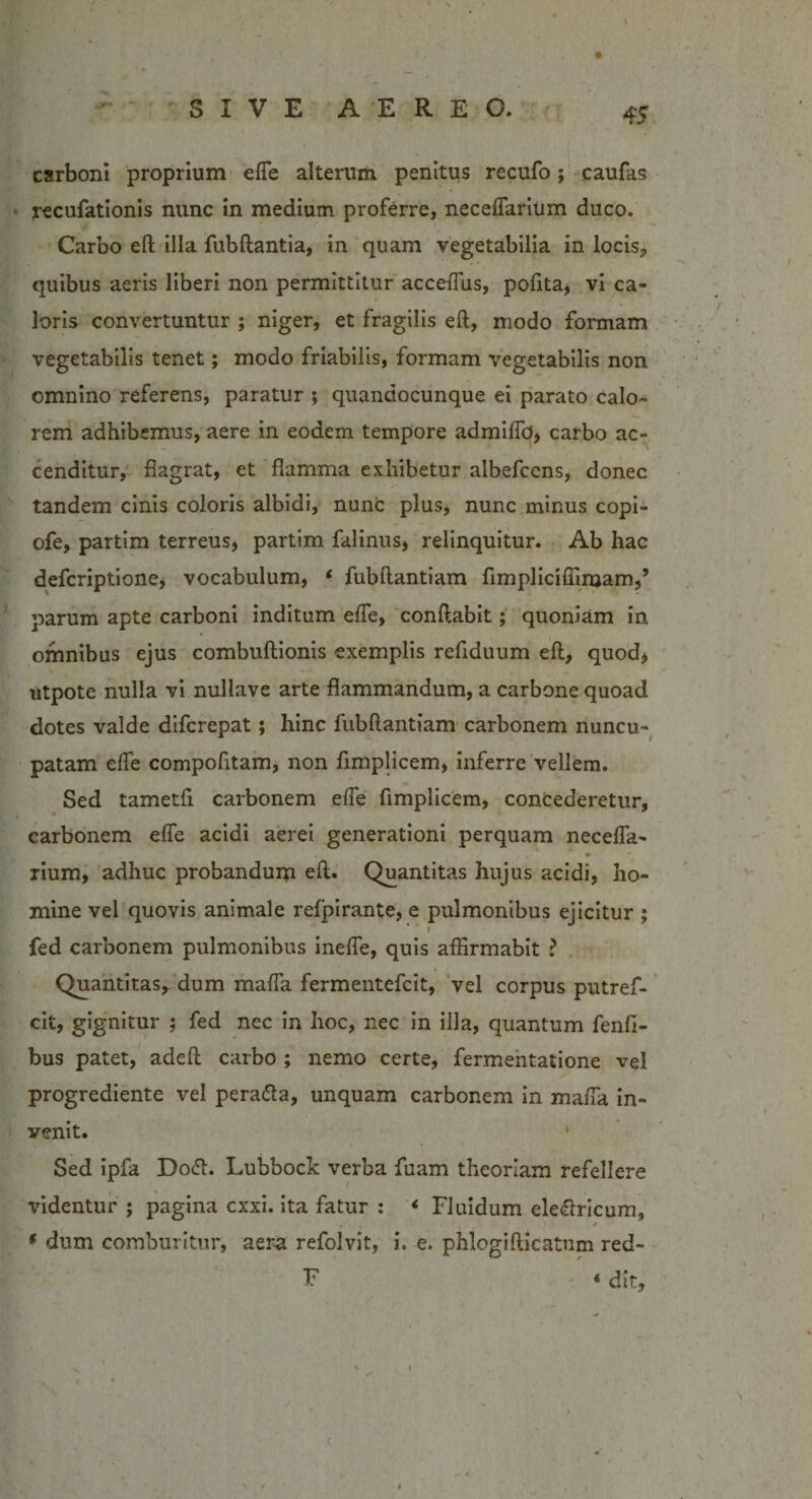 carboni proprium efie alterum penitus recufo; caufas recufationis nunc in medium proferre, neceflarium duco. Carbo eft illa fubftantia, in quam vegetabilia in locis, quibus aeris liberi non permittitur accefius, pofita, vi ca¬ loris convertuntur ; niger, et fragilis eft, modo formam vegetabilis tenet; modo friabilis, formam vegetabilis non omnino referens, paratur ; quandocunque ei parato calo¬ rem adhibemus, aere in eodem tempore admifib, carbo ac¬ cenditur, flagrat, et flamma exhibetur albefccns, donec tandem cinis coloris albidi, nunC plus, nunc minus copi- ofe, partim terreus, partim falinus, relinquitur. Ab hac defcriptione, vocabulum, ‘ fubftantiam fimpliciffimam,’ parum apte carboni inditum efie, conflabit; quoniam in omnibus ejus combuftionis exemplis refiduum eft, quod* utpote nulla vi nullave arte flammandum, a carbone quoad dotes valde difcrepat; hinc fubftantiam carbonem nuncu¬ patam efie compofitam, non fimplicem, inferre vellem. Sed tametfi carbonem efie fimplicem, concederetur, carbonem efie acidi aerei generationi perquam necefia- *• rium, adhuc probandum eft. Quantitas hujus acidi, ho¬ mine vel quovis animale refpirante, e pulmonibus ejicitur ; i fed carbonem pulmonibus inefie, quis affirmabit ? Quantitas,- dum mafia fermentefcit, vel corpus putref- cit, gignitur ; fed nec in hoc, nec in illa, quantum fenfi- bus patet, adeft carbo ; nemo certe, fermentatione vel progrediente vel pera&amp;a, unquam carbonem in mafia in¬ venit. Sed ipfa Dodh Lubbock verba fuam theoriam refellere / videntur ; pagina cxxi. ita fatur : < Fluidum eleelricum, » • • / * dum comburitur, aera refolvit, i. e. phlogifticatum red- F « dit )