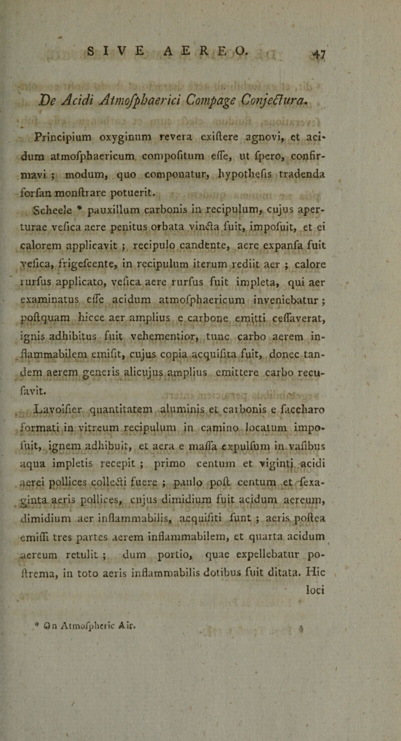 De Acidi Atmofphaerici Compage Conjectura» ' * ' W ' . I i lv„ « J •' I 4m \ Principium oxyginum revera exiftere agnovi, et aci- dum atmofphaericum compofitum efle, ut fpero, confir¬ mavi ; modum, quo componatur, hypothefis tradenda forfan monftrare potuerit. Scheele * pauxillum carbonis in recipulum, cujus aper¬ turae vefica aere penitus orbata vin&amp;a fuit, impofuit, et ei calorem applicavit ; recipulo candente, aere expanfa fuit vefica, frigefcente, in recipulum iterum rediit aer ; calore lurfus applicato, vefica aere rurfus fuit impleta, qui aer examinatus elfe acidum atmofphaericum inveniebatur; poftquam hicce aer amplius e carbone emitti ceflaverat, ignis adhibitus fuit vehementior, tunc carbo aerem in- flammabilem emifit, cujus copia acquifita fuit, donec tan¬ dem aerem generis alicujus amplius emittere carbo recu- favit. Lavoifier quantitatem aluminis et carbonis e faccharo formati in vitreum recipulum in camino locatum impo¬ fuit, ignem adhibuit, et aera e mafla expulfum in vafibus aqua impletis recepit ; primo centum et vigintj acidi aerei pollices collefli fuere ; paulo poft centum et fexa- ginta aeris pollices, cujus dimidium fuit acidum aereum, dimidium aer inflammabilis, acquifiti funt ; aeris poftea cmifli tres partes aerem inflammabilem, et quarta acidum aereum retulit ; dum portio, quae expellebatur po- ilrema, in toto aeris inflammabilis dotibus fuit ditata. Hic loci * On Atmofpheric Air. i \ /