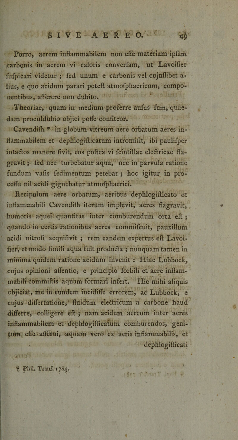 Porro, aerem inflammabilem non effe materiam ipfam carbonis in aerem vi caloris converfam, ut Lavoifier fufpicari videtur ; fed unum e carbonis vel cujuflibet a- lius, e quo acidum parari poteft atmofphaericum, compo¬ nentibus, aflerere non dubito. Theoriae, quam in medium proferre aufus fum, quae- dam proculdubio objici poffe confiteor. Cavendifli * in globum vitreum aere orbatum aeres in¬ flammabilem et deplllogifticatum intromifit, ibi paulifper inta&amp;os manere fivit, eos poftea vi fcintillae electricae fla¬ gravit ; fed nec turbebatur aqua, nec in parvula ratione fundum vafis fedimentum petebat ; hoc igitur in pro- ceflu nil acidi gignebatur atmofphaerici. Recipulum aere orbatum, aeribus dephlogiflicato et infiammabili Cavendifh iterum implevit, aeres flagravit, humoris aquei quantitas inter comburendum orta effc ; quando in certis rationibus aeres commifcuit, pauxillum acidi nitrofi acquifivit ; rem eandem expertus eft Lavoi¬ fier, et modo fimili aqua fuit produfta ; nunquam tamen in minima quidem ratione acidum invenit : Hinc Lubbock, cujus opinioni aflentio, e principio forbili et aere infiam¬ mabili commiftis aquam formari infert. Hic mihi aliquis objiciat, me in eundem incidifle errorem, ac Lubbock, e cujus diflertatione,' fluidum electricum a carbone haud differre, colligere eft ; nam acidum aereum inter aeres inflammabilem et dephlogillicatum comburendos, geni¬ tum effe aflerui, aquam vero ex aeris inflammabilis, et dephlogiflicati s * 7 7 0' % fhil Tranf. 17S4. L