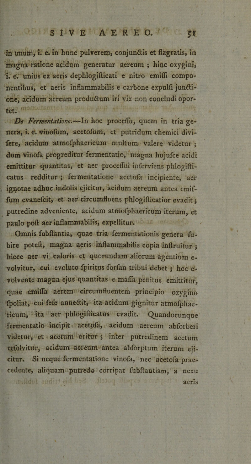 in imum, i. e. in hunc pulverem, conjungis et flagratis, in magna ratione acidum generatur aereum ; hinc oxygini, 'u e. unius ex aeris dephlogifticati e nitro emiffi compo¬ nentibus, et aeris inflammabilis e carbone expulfi jun&amp;i- one, acidum aereum produftum iri vix non concludi opor¬ tet. De Fermentat tone,—In hoc proceffu, quem in tria ge¬ nera, i. e', vinclum, acetofum, et putridum chemici divi- fere, acidum atmofphaericum multum valere videtur ; dum vinofa progreditur fermentatio, magna hujufce acidi emittitur quantitas, et aer proceflui inferviens phlogifti- catus redditur ; fermentatione acetofa incipiente, aer ignotae adhuc indolis ejicitur, acidum aereum antea emif- fum evanefcit, et aer circumfluens phlogifticatior evadit; putredine adveniente, acidum atmofphaericum iterum, et paulo poft aer inflammabilis, expellitur. Omnis fubftantia, quae tria fermentationis gertera fu- bire poteft, magna aeris inflammabilis copia inftruitur ; hicce aer vi caloris et quorundam aliorum agentium e- volvitur, cui evoluto fpiritus forfan tribui debet ; hoc e- volvente magna ejus quantitas e maffa penitus emittitur, quae emifla aerem circumfluentem principio oxygino fpoliat, cui fefe annetfit, ita acidum gignitur atmofphae¬ ricum, ita aer phlogi fricatus evadit. Quandocunque fermentatio incipit acetofa, acidum aereum abforberi videtur, et acetum oritur ; inter putredinem acetum refolvitur, acidum aereum antea abforptum iterum eji¬ citur. Si neque fermentatione vinofa, nec acetofa prae¬ cedente, aliquam putredo corripat fubfrantiam, a nexu aeris