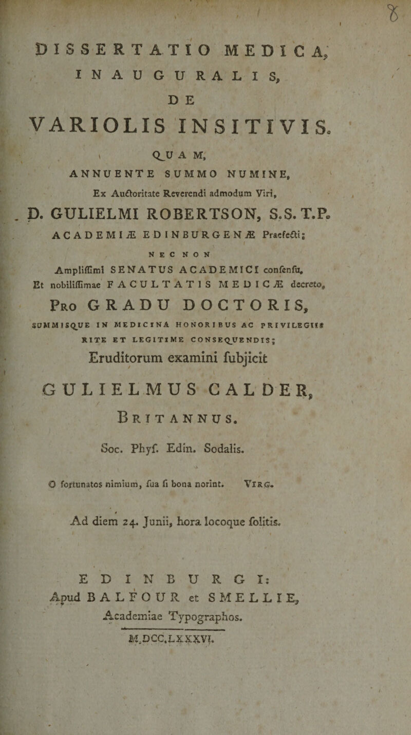 ; I N A U G U R A I, I S, P E VARIOLIS INSITIVIS. , CLu A m; ANNUENTE SUMMO NUMINE, Ex Auftoritate Reverendi admodum Viri, D. GULIELMI ROBERTSON, S.S.T.P. “ I ACADEMI.di EDINBURGENJE Praefeci; / , NEC NON AmpUffimi SENATUS A C AD E MICI confenfu. Et nobiliflimae FACULTATIS MEDIC,^ decreto. Pro gradu DOCTORIS, / « SOMMISQ^UE IN MEDICINA HONORIBUS AC PRIVILEGIff RITE ET LEGITIME C O N S E q^UE ND IS ; Eruditorum examini fubjicit 1 G u L I E L M u s C A L D E R, r Britannus. Soc. Phyf. Edin. Sodalis. O fortunatos nimium, fua fi bona norint. ViRG. Ad diem 24. Junii, hora locoque folitis. EDIN BURGI; Apud BALFOUR et S MELLI E, Academiae Typographos. M.DCC.LXXXVL