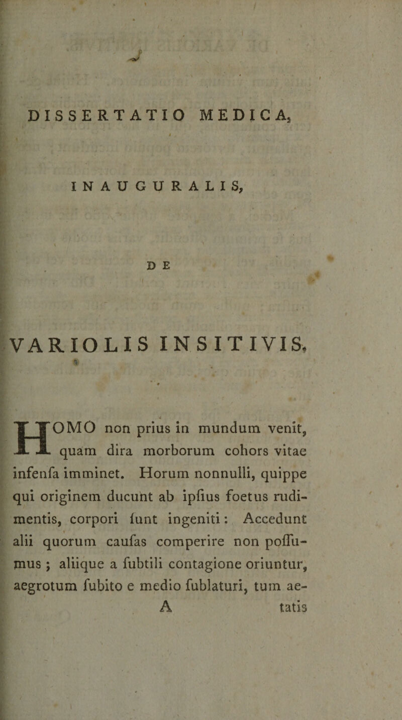 J DISSERTATIO MEDICA, i INAUGURALIS, D E VARIOLIS INSITIVIS. % Homo non pnus In mundum venit, quam dira morborum cohors vitae infenfa imminet. Horum nonnulli, quippe qui originem ducunt ab ipfius foetus rudi¬ mentis, corpori lunt ingeniti: Accedunt t alii quorum caufas comperire non poflli- jnus ; aliique a fubtili contagione oriuntur, aegrotum fubito e medio fublaturi, tum ae- f A tatis