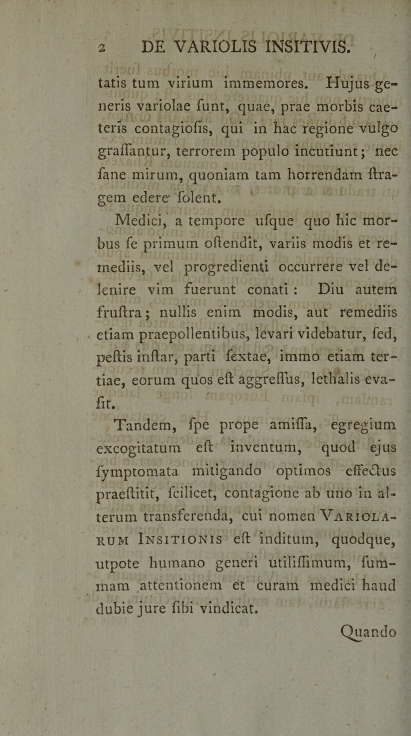 &lt; / tatis tum virium immemores. Hujus ge¬ neris variolae funt, quae, prae morbis cae- teris contagiofis, qui in hac regione vulgo graflantur, terrorem populo incutiunt; nec fane mirum, quoniam tam horrendam ftra- gem edere folent. ^ ^ Medici, a tempore ufque quo hic mor¬ bus fe primum oftendit, variis modis et re¬ mediis, vel progredienti occurrere vel de¬ lenire vim fuerunt conati : Diu autem fruftra; nullis enim modis, aut remediis etiam praepollentibus, levari videbatur, fed, peftis inftar, parti fextae, immo etiam ter- tiae, eorum quos eft aggreflus, lethalis eva- fir. Tandem, fpe prope amifla, egregium excogitatum efl: inventum, quod ejus fymptomata mitigando optimos efFed:us praeftitit, fcilicet, contagione ab uno in al- r terum transferenda, cui nomen Variola- RUM Insitionis eft inditum, quodque, utpote humano generi utiliffimum, fum- mam .attentionem et curam medici haud dubie jure fibi vindicat. Quando