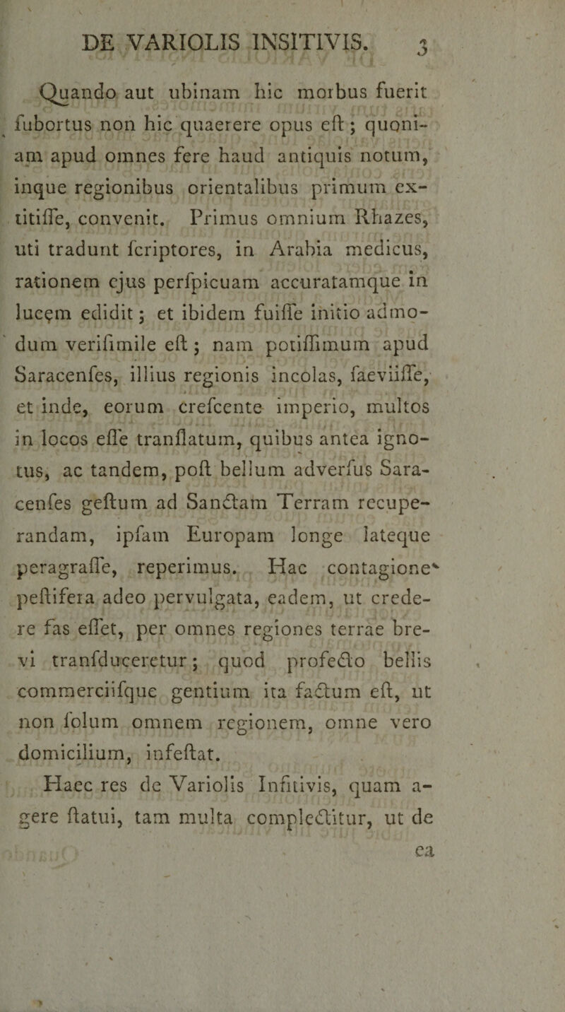 <y Quando aut iiblnam hic morbus fuerit fubortus non hic quaerere opus efl:; quoni¬ am apud omnes fere haud antiquis notum, inque regionibus orientalibus primum cx- litiffe, convenit. Primus omnium Rhazes, uti tradunt fcriptores, in Arabia medicus, rationem ejus perfpicuam accuratamque in luc^m edidit; et ibidem fuiffe initio admo¬ dum verifimile eft ; nam potiffiinuin apud Saracenfes, illius regionis incolas, faeviiffe,- et inde, eorum crefeente imperio, multos in locos efle tranflatum, quibus antea igno- tus, ac tandem, poft bellum adverfus Sara¬ cenfes geftum ad Sandlam Terram rccupe- ' randam, ipfam Europam longe lateque peragrafle, reperimus. Hac contagione'^ peftifera adeo pervulgata, eadem, ut crede¬ re fas effet, per omnes regiones terrae bre¬ vi tranfduceretur; quod profedo bellis comraerciifque gentium ita fadum efl, ut non iolum omnem regionem, omne vero domicilium, infeftat. Haec res de Variolis Infitivis, quam ag¬ gere flatui, tam multa compleditur, ut de