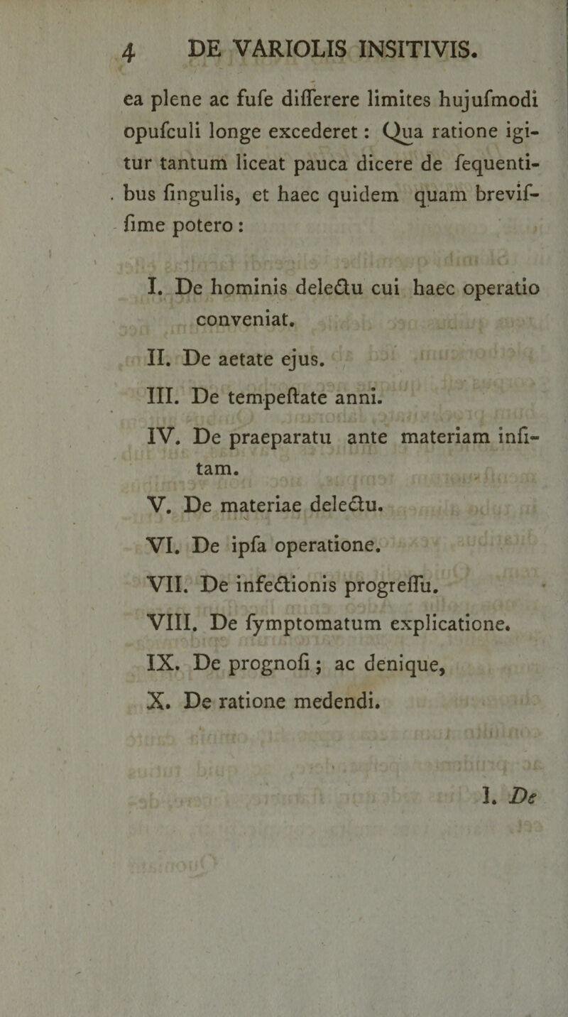 ea plene ac fufe diflerere limites hujufmodi opufculi longe excederet: Qua ratione igi¬ tur tantum liceat pauca dicere de fequenti- . bus fingulis, et haec quidem quam brevif- fime potero: I. De hominis deledu cui haec operatio conveniat, 4 II. De aetate ejus. III. De tempeftate anni. IV. De praeparatu ante materiam infi- tam. m V. De materiae deledu. VI. De ipfa operatione. Vllr De infedionis progreflu. VIII. De fymptomatum explicatione. IX. De prognofi; ac denique, X. De ratione medendi. I. De