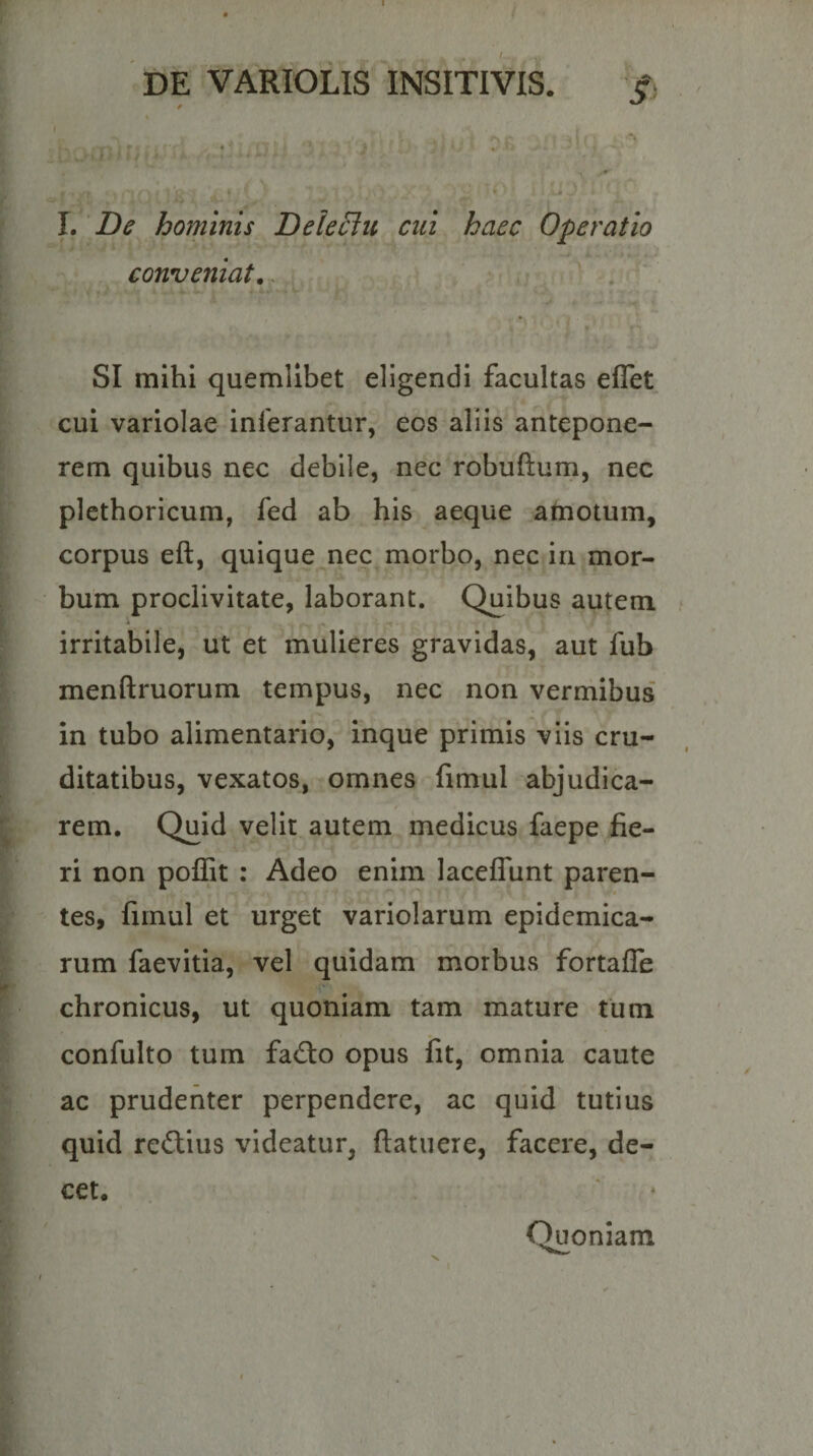 I. De hominis DeleSlu cui haec Operatio conveniat.. SI mihi quemlibet eligendi facultas effet cui variolae inferantur, eos aliis antepone¬ rem quibus nec debile, nec robuftum, nec plethoricura, fed ab his aeque atnotum. corpus eft, quique nec morbo, nec in mor¬ bum proclivitate, laborant. Quibus autem irritabile, ut et mulieres gravidas, aut fub menftruorum tempus, nec non verniibus in tubo alimentario, inque primis viis cru¬ ditatibus, vexatos, omnes fimul abjudica¬ rem. Quid velit autem medicus faepe fie¬ ri non poffit : Adeo enim laceffiint paren¬ tes, fiinul et urget variolarum epidemica¬ rum faevitia, vel quidam morbus fortafle chronicus, ut quoniam tam mature tum confulto tum fad:o opus iit, omnia caute ac prudenter perpendere, ac quid tutius quid redlius videatur, ftatuere, facere, de¬ cet. Quoniam