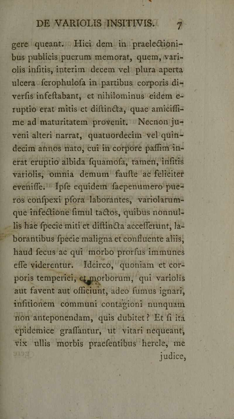 gere queant. Hici dem in praelectioni¬ bus publicis puerum memorat, quem, vari- olis infitis, interim decem vel plura aperta ulcera fcrophulofa in%partibus corporis di- verfis infeftabant, et nihilominus eidem e- ruptio erat mitis et diftinda, quae amiciffi- me ad maturitatem provenit, Necnon ju¬ veni alteri narrat, quatuordecim vel quin¬ decim annos nato, cui in corpore paflim in¬ erat eruptio albida fquamofa, tamen, infitis variolis, 'omnia demum faufte 'ac feliciter evenifle, Ipfe equidem faepenumero pue¬ ros confpexi pfora laborantes, variolarum- que infe&lt;^ioneTimui taCtos, quibus nonnul¬ lis hae fpecie miti et diftinCta acceflerunt, la- borahtibus fpecie maligna et confluente aliis, haud fecus ac qui morbo prorfus immunes effe viderentur. Idcirco, ‘quoniam et cor¬ poris temperiei, e|jpprborum, qui variolis aut favent aut ofEciuht, adeo fumus ignari, infitioiiem communi contagioni nunquam non anteponendam, quis dubitet ? Et fi ita epidemice graffantur, ut vitari nequeant, vix ullis morbis praefentibus hercle, me judice.