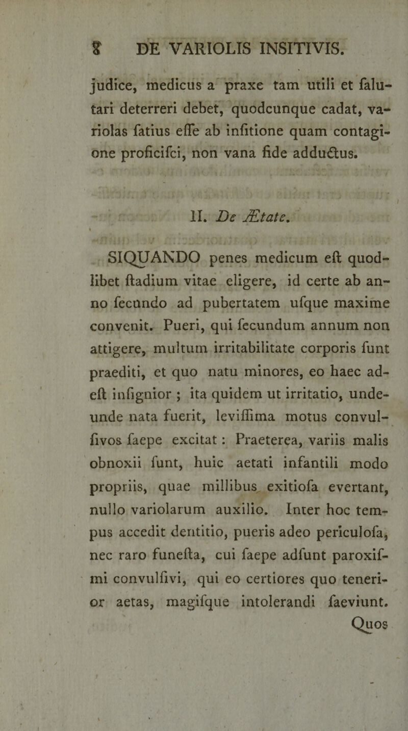 judice, medicus a praxe tam utili et falu- tari deterreri debet, quodcunque cadat, va- riolas fatius efle ab infitione quam contagi¬ one proficifci, non vana fide addudlus. II. Dc JEtate. SIQUANDO penes medicum eft quod¬ libet ftadium vitae eligere, id certe ab an¬ no fecundo ad pubertatem ufque maxime convenit. Pueri, qui fecundum annum non attigere, multum irritabilitate corporis funt praediti, et quo natu minores, eo haec ad- eft infignior ; ita quidem ut irritatio, unde¬ unde nata fuerit, leviffima motus convul- fivos faepe excitat: Praeterea, variis malis obnoxii funt, huic aetati infantili modo propriis, quae millibus exitiofa evertant, nullo variolarum auxilio. Inter hoc tem¬ pus accedit dentitio, pueris adeo periculofa, nec raro funefta, cui faepe adfunt paroxif- mi convulfivi, qui eo certiores quo teneri¬ or aetas, magifque intolerandi faeviunt.