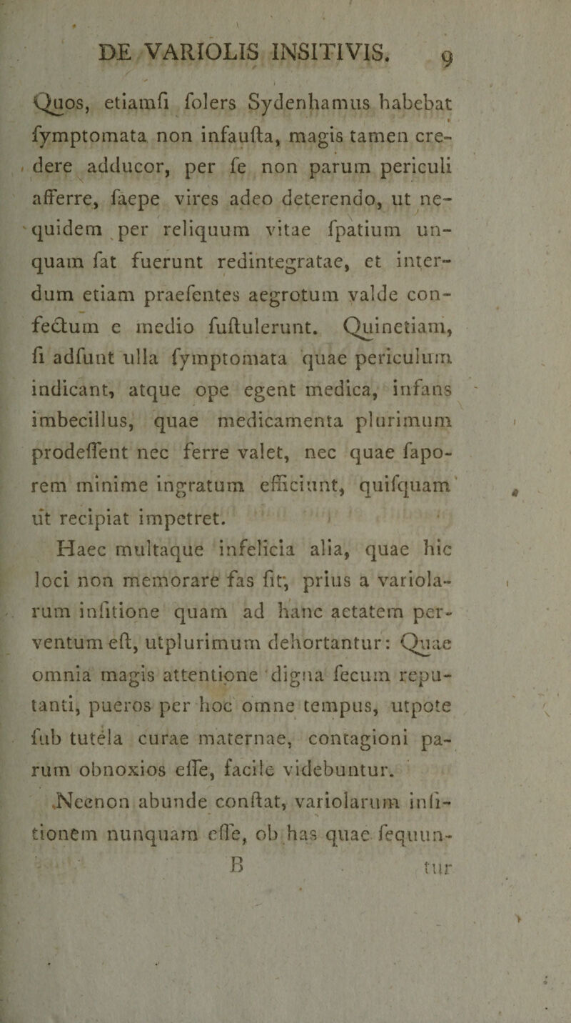 Quos, etiainfi folers Syclenhamus habebat fymptoiTiata non infaufta, magis tamen cre¬ dere adducor, per fe non parum periculi afferre, faepe vires adeo deterendo, ut ne- quidem per reliquum vitae fpatium un¬ quam fat fuerunt redintegratae, et inter¬ dum etiam praefentes aegrotum valde con¬ fectum e medio fuflulerunt. Quinetiam, fi adfunt ulla fymptomata quae periculum indicant, atque ope egent medica, infans imbecillus, quae medicamenta plurimum prodeffent nec ferre valet, nec quae fapo- rem minime ingratum efficiunt, quifquam' iit recipiat impetret. Haec multaque infelicia alia, quae hic loci non memorare fas fit*, prius a variola- rum infitione quam ad hanc aetatem per¬ ventum eft, utplurimum dehortantur: Quae omnia magis attentione digna fecum repu¬ tanti, pueros per hoc omne tempus, utpote fub tutela curae maternae, contagioni pa¬ rum obnoxios elfe, facile videbuntur. .Necnon abunde confiat, variolarum inli- tionem nunquam efle, ob has quae feqiuin-