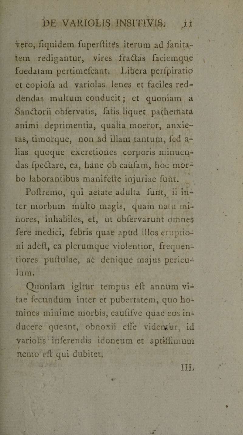 VerOj fiquldem fuperftlt(^s iterum ad fanita tem redigantur, vires fradas faciemque foedatam pertirnefcant, Libera perfpiratlo et copiofa ad variolas lenes et faciles red¬ dendas multum conducit; et quoniam a Sandiorii obfervatis, iatis liquet pachemata animi deprimentia, qualia moeror, anxie¬ tas, timorque, non ad illam tantum, fed a- lias quoque excretiones corporis minuen¬ das fpe(^are, ea, hanc ob caufam, hoc mor¬ bo laboraniibus manifefte injuriae fuiit. Poliremo, qui aetate adulta furit, ii in¬ ter morbum multo magis, quam natu mi¬ riores, inhabiles, et, iit obfervarurit girines fere medici, febris quae apud illos erupilo- hi adefi, ea plerumque violentior, frequen- tiores puftiilae, ac denique majus pericu¬ lum. Quoniairi igitur tempus eft annimi vi¬ tae fecundum inter et pubertatem, quo ho¬ mines minime morbis, caufifve quae eos in¬ ducere queant, obnoxii cfTe videmur^ id variolis inferendis idoneum et aptiiTiumin / s nemo eft qui dubitet.