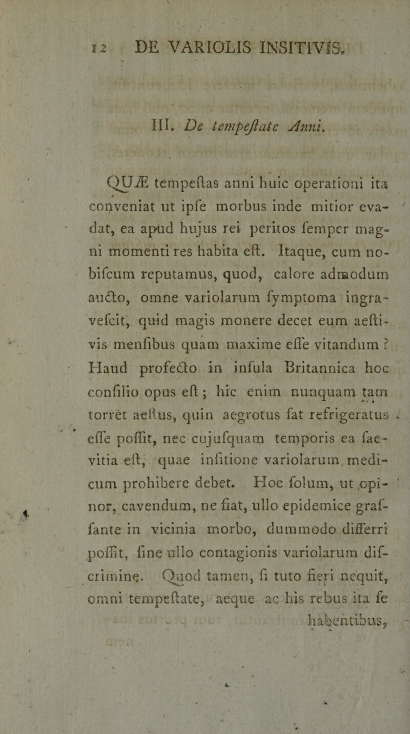 III. De tempejiate Anni, QUiE tempeflas anni huic operationi ita copveniat ut ipfe morbus inde mitior eva¬ dat, ea apud hujus rei peritos femper mag¬ ni momenti res habita eft. Itaque, cum no- bifeum reputamus, quod, calore adnaodum ainflo, omne variolarum fymptoma ingra- vefeit, quid magis monere decet eum aefti- vis menfibus quam maxime eflb vitandum ? Haud profeQo in infula Britannica hoc confilio opus efl;; hic enim nunquam tam torret aeHus, quin aegrotus fat refrigeratus efle poffit, nec cujufquam temporis ea fae- vitia eft, quae infitione variolarum, medi¬ cum prohibere debet. Hoc folum, ut opi¬ nor, cavendum, ne fiat, ullo epidemice graf- fante in vicinia morbo, dummodo differri poffit, fine ullo contagionis variolarum dif- crimine. tamen, fi tuto fieri nequit, omni tempeftate, aeque ac his rebus ita fe habentibusy