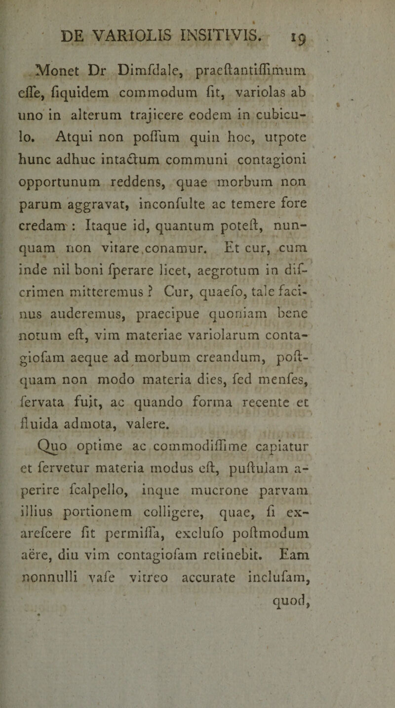 f ' DE VARIOLIS INSITIVIS. 19 Monet Dr Dimfdalc, praeftantiflithiim elTe, fiquidem commodum fit, variolas ab uno' in alterum trajicere eodem in cubicu- . lo. Atqui non poITum quin hoc, urpote hunc adhuc intaflum communi contagioni opportunum reddens, quae morbum non parum aggravat, inconfulte ac temere fore credam': Itaque id, quantum poteft, nun¬ quam non vitare.conamur. Et cur, cum inde nil boni fperare licet, aegrotum in dif- crimen mitteremus ? Cur, quaefo, tale facU nus auderemus, praecipue quoniam bene notum eft, vim materiae variolarum conta- giofam aeque ad morbum creandum, poft- quam non modo materia dies, fed menfes, fervata fuit, ac quando forma recentc -ec » fluida admota, valere.' \ Quo optime ac commodiffime capiatur et fervetur materia modus cft, puftulam a- perire fcalpello, inque mucrone parvam illius portionem colligere, quae, fi ex- arefcere fit permifla, exclufo poftmodum aere, diu vim contagiofam retinebit. Eam nonnulli vafe vitreo accurate inclufam, , . quod,