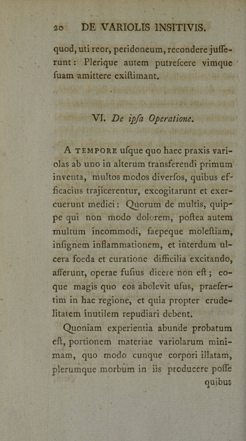 quod, uti reor, peridoneum, recondere juffe** runt: Plerique autem putrefcere vimqiie fuam amittere exiftimant. VI. De ipfa Operatione^ A TEMPORE ufque quo haec praxis vari- olas ab uno in alterum transferendi primum inventa, multos modos diverfos, quibus ef¬ ficacius trajicerentur, excogitarunt et exer- cuerunt medici: Quorum de multis, quip¬ pe qui non modo dolorem, poftea autem multum incommodi, faepeque moleftiam, infignem inflammationem, et interdum ul¬ cera foeda et curatione difficilia excitando, afl^erunt, operae fufius dicere non eft ; eo- que magis quo eos abolevit ufus, praefer- tim in hac regione, et quia propter crude¬ litatem inutilem repudiari debent. Quoniam experientia abunde probatum eft, portionem materiae variolarum mini¬ mam, quo modo cunque corpori illatam, plerumque morbum in iis producere poflfe