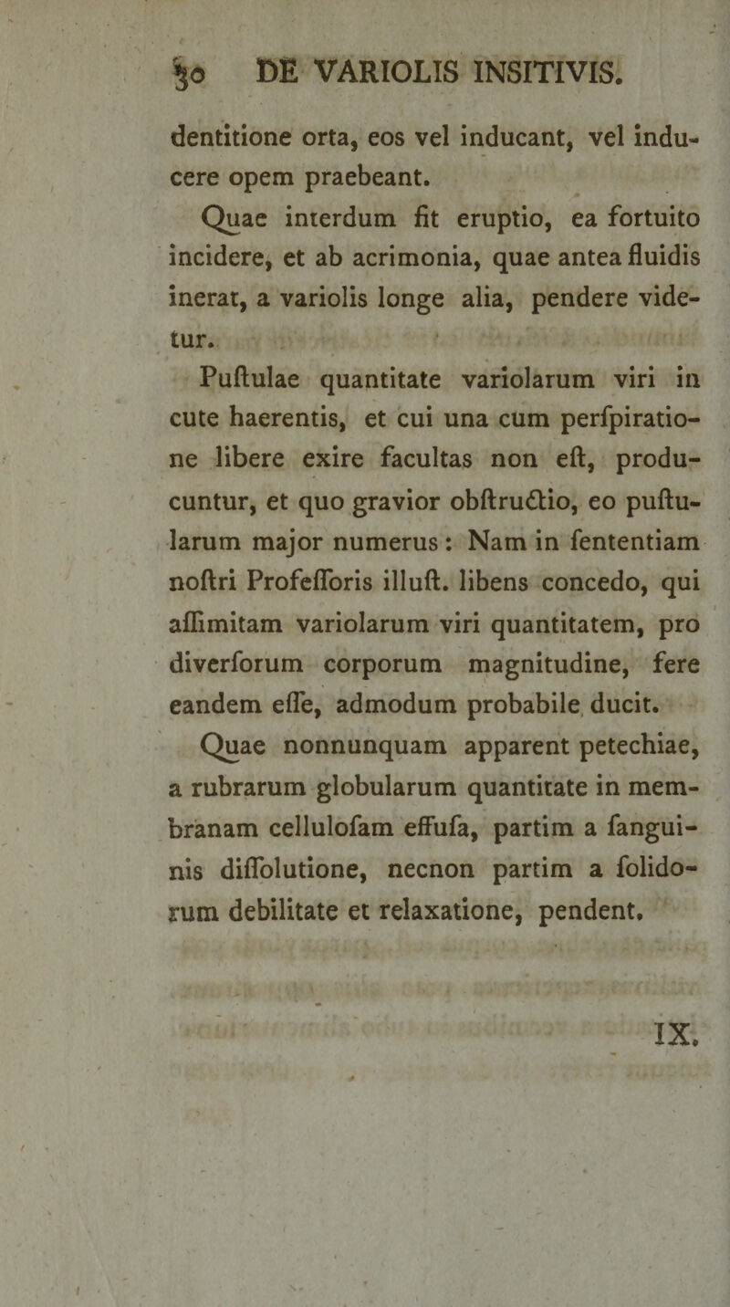 dentitione orta, eos vel inducant, vel Indu¬ cere opem praebeant. Quae interdum fit eruptio, ea fortuito incidere, et ab acrimonia, quae antea fluidis inerat, a variolis longe alia, pendere vide¬ tur. • * A Pullulae quantitate variolarum viri in cute haerentis, et cui una cum perfpiratio- ne libere exire facultas non eft, produ¬ cuntur, et quo gravior obftrudlio, eo pullu¬ larum major numerus: Nam in fententiam nollri ProfelToris illull. libens concedo, qui allimitam variolarum viri quantitatem, pro divcrforum corporum magnitudine, fere eandem efle, admodum probabile, ducit. Quae nonnunquam apparent petechiae, a rubrarum globularum quantitate in mem¬ branam cellulofam effufa, partim a fangui- nis diflblutione, nechon partim a folido- rum debilitate et relaxatione, pendent.