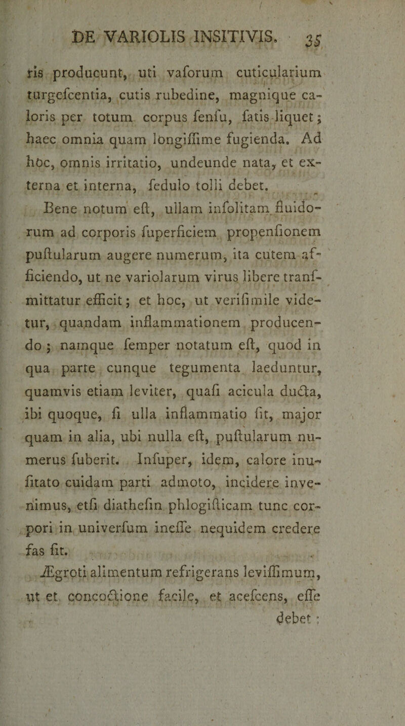 1 \ DE VARIOLIS INSITIVIS, 3^ Hs producunt, uti vaforum cuticularium turgefcentia, cutis rubedine, magnique ca-' loris per totum corpus fenfu, fatis-liquet; haec omnia quam longiffime fugienda. Ad hOc, omnis irritatio, undeunde nata, et ex¬ terna et interna, fedulo tolli debet. Bene notum' eft, ullam infolitam fluido- rum ad corporis fuperficiein propenfionem pullularum augere numerum, ita cutem af¬ ficiendo, ut ne variolarum virus libere tranf- mittatur efficit; et hoc, ut verifimile vide¬ tur,. qua.ndam inflammationem producen¬ do ; namque femper notatum eft, quod in qua parte cunque tegumenta^ laeduntur, / quamvis etiam leviter, quafi acicula dudta, ibi quoque, fi ulla inflammatio fit, major % quam in alia, ubi nulla eft, pullularum nu¬ merus fuberit. Infuper, idem, calore inu-^ fitato cuidam parti admoto, incidere inve¬ nimus, etfi diathefin pbloglfticam tunc cor- , pori in univerfum inelTe nequidem credere fas fit. JEgrptl alimentum refrigerans leviffimum, 'f . ut et concoftione facile, et 'acefcens, elTe .r debet: &lt; f