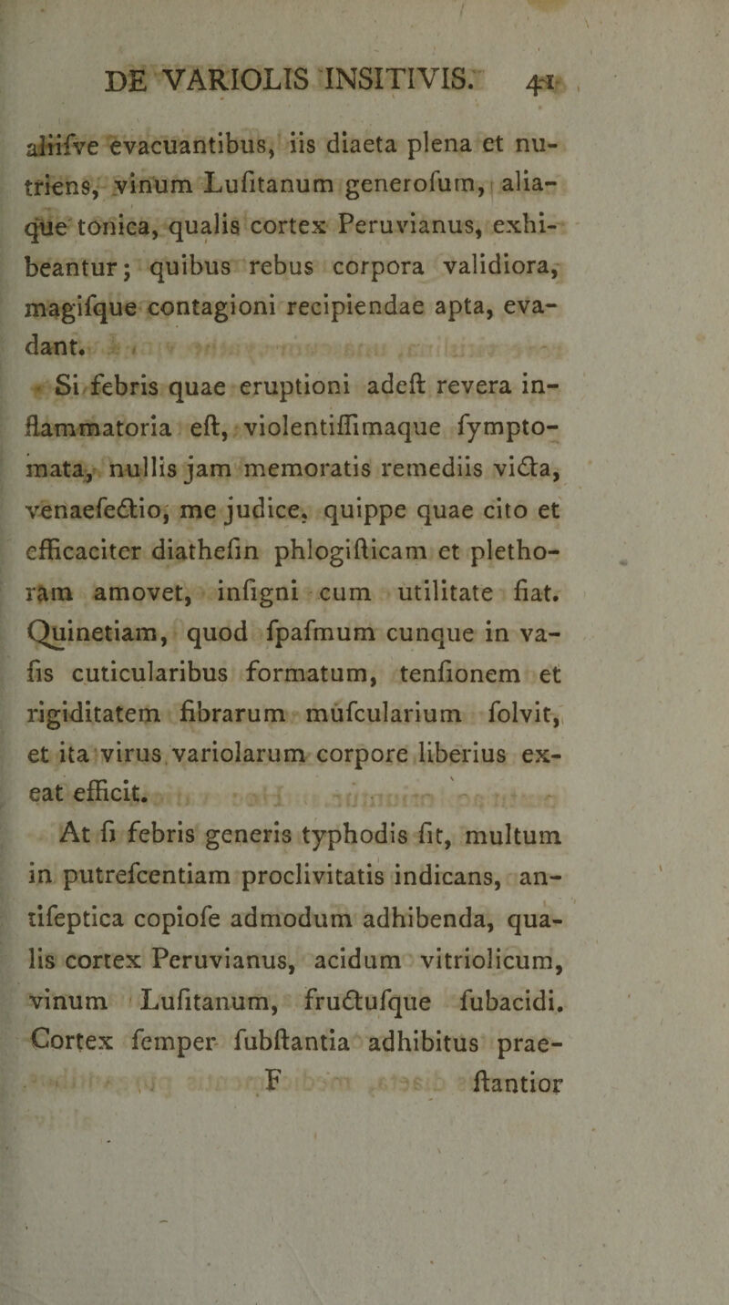 alfifve evacuantibus,- Iis diaeta plena et nu- tfiensv vinum Lufitanum generofum,( alia- I que tonica, qualis cortex Peruvianus, exhi¬ beantur; quibus rebus corpora validiora,- magifque contagioni recipiendae apta, eva¬ dant*' ■ t • Si febris quae eruptioni adeft revera in- * flammatoria. eft, vioIentifTimaqiie fympto- raatay» nullis jam memoratis remediis vi£ta, venaefedllo; me judice, quippe quae cito et efficaciter diathefin phlogifticam et pletho- r^m amovet, infigni -cum utilitate fiat* Quinetiam, quod fpafmum cunque in va- fis cuticularibus formatum, tenfionem et rigiditatem fibrarum mufcularlum folvit,'i et ita-virus.variolarum corpore liberius ex¬ eat efficit. i . At fj febris generis typhodis fit, multum in putrefcentiam proclivitatis indicans, an- lifeptica copiofe admodum adhibenda, qua¬ lis cortex Peruvianus, acidum vitriolicum, vinum ' Lufitanum, frudufque fubacidi. Cortex femper- fubftantia adhibitus prae- s; F ‘ ; ftantior