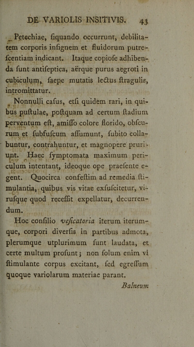 • Petechiae, liquando occurrunt, debilita- tein corporis infignem et fluidorum putre- fcentiam indicant. Itaque copiofe adhiben¬ da funt antifeptica, aerque purus aegroti in cubiculuna,. faepe mutatis le£l:us ftragulis, intromittatur. ^ Nonnulli cafus, etfi quidem rari, in qui- bus puftulae, poftquam ad certum ftadium pervjentum eft, amiflb colore florido, obfcu- rum et fubfufcum aflfumunt, fubito colla- buntur, contrahuntur, et magnopere'prurio* lyit. ^Haec ^ fy;mptomata maximum peri¬ culum intentant, ideoque ope praefente e- gent. Quocirca- confeftim ad remedia fti- mulantia, • quibus vis vitae exfufeitetur, vi- rufque quod receffit expellatur, decurren¬ dum. . . Hoc confilio vejlcatoria iterum iterum- que, corpori diverfis in partibus admota, plerumque utplurimum funt laudata, et certe multum profunt 5 non folum enim vi ftimulante corpus excitant, fed egreffum quoque variolarum materiae parant. Balneum