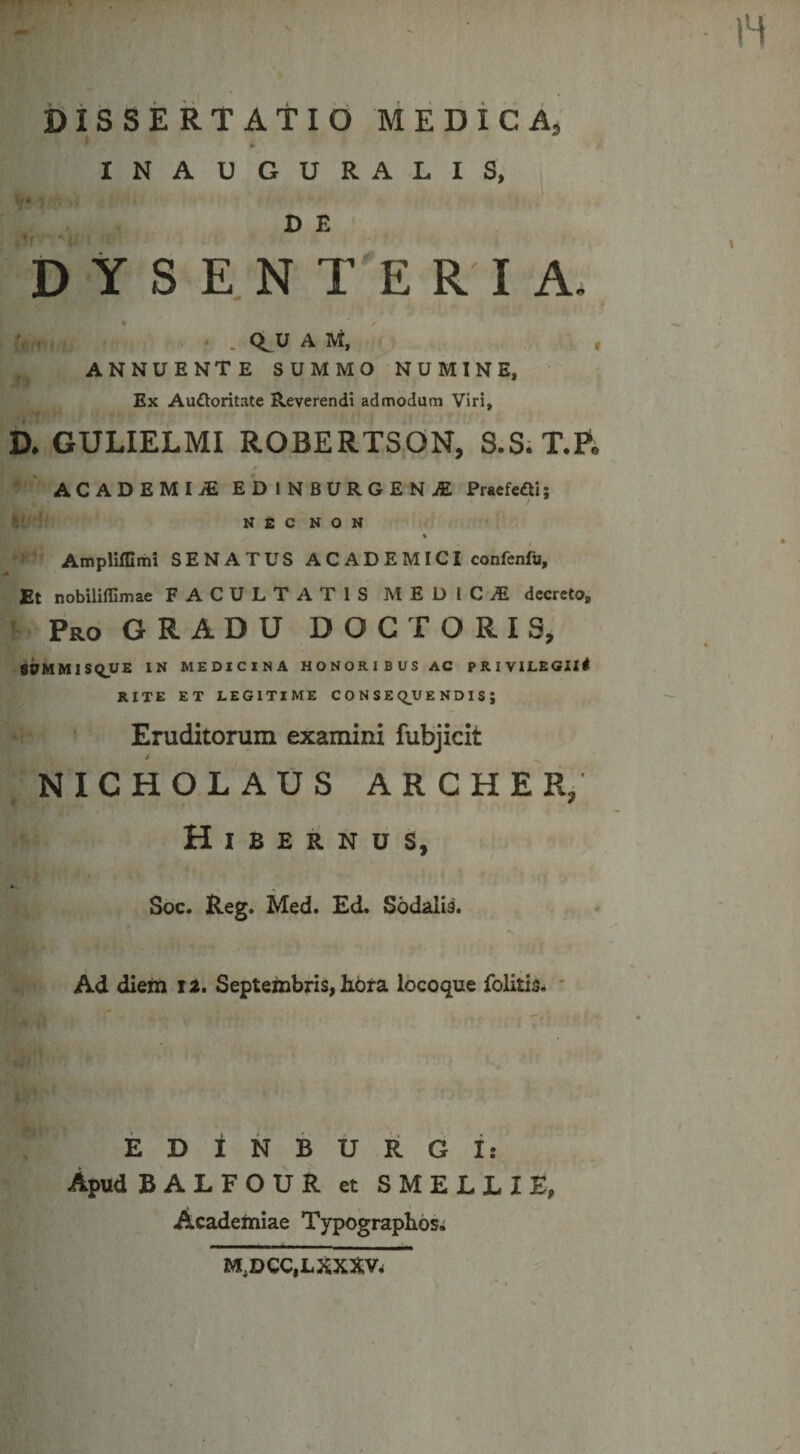 DiSSERTAtid MEDiCA, INA U GURALIS, V E DYSENTERIA. V . * . Q^U A M, ■ , , ANNUENTE SUMMO NUMINE, Ex Audloritatc Reverendi admodum Viri, D. GULIELMI ROBERTSON, S.S;T.E, ' ' ACADEMIiE EDiNBURGENiE Praefeci; K fi C N O N « ■ Ampliffimi SENATUS A C A D E MICI confenfu. Et nobiliffimae FACULTATIS MEUlCiE decreto, ; Pro gradu D O G T O R I S, li9MMlS(LUE tN MEDICINA HONORIBUSAC PRIVILEGII# RITE ET LEGITIME C O N S E Q^U E N D I S ; Eruditorum examini fubjicit j NICHOLAUS ARCHER/ Hibernos, Soc. Reg. Med. £d. Sodalis. r Ad diem 12, Septembris, hora locoque folitis. ' M. EDiNBURGi: Apud BALFOUR et SMELLIE, Academiae Typographos. M,DCC,LXXXVi V