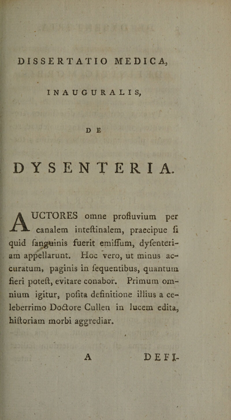 INAUGURALIS, D £ DYSENTERIA. UGTORES omne profluvium per ^ canalem inteftinalem, praecipue fi quid fanguinis fuerit emiffum, dyfenteri- am appellarunt. Hoc vero, ut minus ac- curatum, paginis in fequentibus, quantum fieri poteft, evitare conabor. Primum om- t nium igitur, pofita definitione illius a ce¬ leberrimo Dodore Cullen in lucem edita, hiftoriam morbi aggrediar. A DEFI^