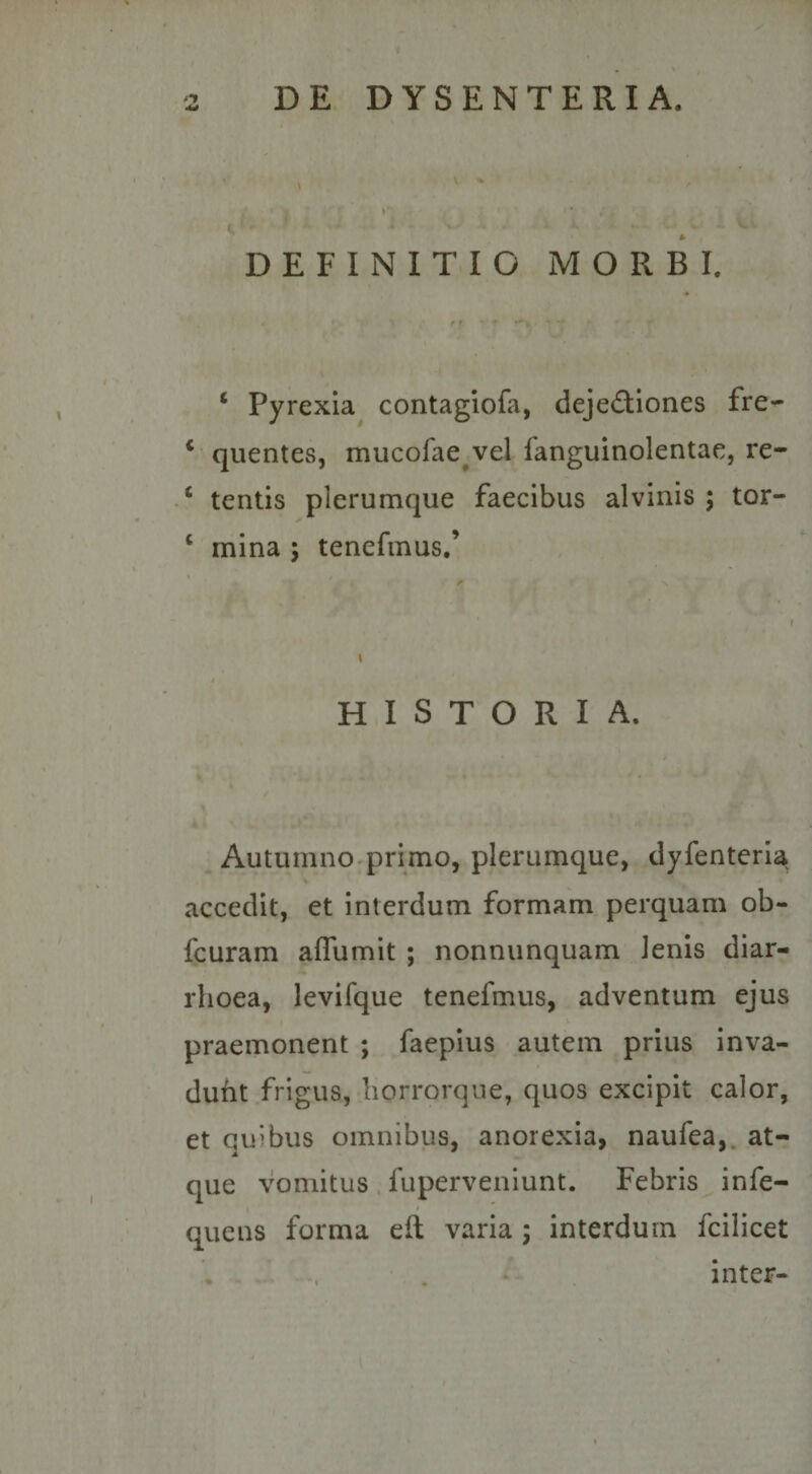 DEFINITIO MORBI. ‘ Pyrexia contagiofa, deje£liones fre- ‘ quentes, mucofae^vel fanguinolentae, re- ‘ tentis plerumque faecibus alvinis ; tor- ‘ mina ; tenefmus.’ HISTORIA. Autumno primo, plerumque, dyfenteria^ accedit, et interdum formam perquam ob- fcuram aflumit ; nonnunquam lenis diar¬ rhoea, levifque tenefmus, adventum ejus praemonent ; faepius autem prius inva¬ dunt frigus, borrorque, quos excipit calor, et quibus omnibus, anorexia, naufea,. at¬ que vomitus fuperveniunt. Febris infe- qucns forma eft varia ; interdum fcilicet . inter-