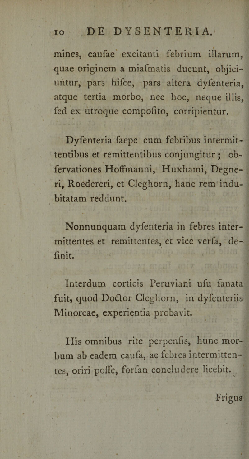 mines, caufae excitanti febrium illarum, | quae originem a miafmatis ducunt, objici-j| untur, pars hifce, pars altera dyfenteria, J atque tertia morbo, nec hoc, neque illis, ^ fed ex utroque compofito, corripientur. ! * Dyfenteria faepe cum febribus intermit¬ tentibus et remittentibus conjungitur; ob- fervationes Hoffmanni, Huxhami, Degne- ri, Roedereri, et Cleghorn, hanc rem indu¬ bitatam reddunt. Nonnunquam dyfenteria in febres inter¬ mittentes et remittentes, et vice verfa,-de¬ finit. Interdum corticis Peruviani ufu fanata fuit, quod Dodtor Cleghorn, in dyfenteriis Minorcae, experientia probavit. .1 . His omnibus rite perpenfis, hunc mor¬ bum ab eadem caufa, ac febres intermitten¬ tes, oriri pofle, forfan concludere licebit. Frigus t