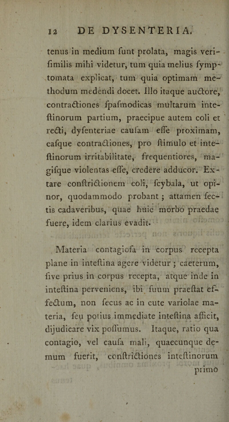 ' tenus in medium funt prolata, magis veri- fimilis mihi videtur, tum quia melius fymp- tornata explicat, ■ tum' quia optimam me¬ thodum medendi docet. Illo itaque audiore, 'contradiiones fpafmodicas multarurh inte- ftinorum partium,, praecipue autem coli et redi, dyfenteriae caufam efle proximam, I . r * cafque contradiones, pro ftimulo etdnte- ftinorum irritabilitate, frequentiores, nia- gifque violentas'Cflc, credere 'adducor. Ex¬ tare conftridionem ^ coli,' fcybala, ut opi¬ nor, quodammodo probant ; attamen fec- . « • r tis cadavdibus,' quae huic morbo praedae fuere, idem clarius evadic^' ‘ ^ Ai. • - ^ Materia’ contagiofa in corpus . recepta plane in inteftina agere'videtur ; caeterum, five prius in-corpus recepta,- atque'inde in inteftina perveniens, ibr fuiim praeftat fef- fedum, non fecus ac in cute variolae ma¬ teria, feu potius immediate inteftina afficit, dijudicare vix pollumus. Itaque, ratio qua contagio, vel caufa mali, quaecunque de¬ mum fuerit, conftridiones inteftinorum primo