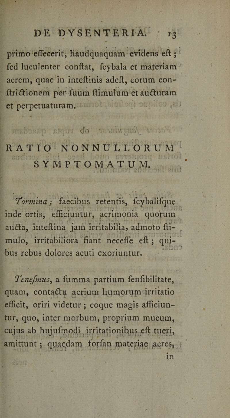 primo effecerit, Kaudquaquam evidens eft ; * fed luculenter conflat, fcybala et materiam ^ acrem, quae in inteflinis adefl, eorum con- f*- • • •• * ftri<fl:ionem per fuum flimulum et auduram et perpetuaturam. ‘ clo I . . \ A ; k;) \ RATIO iM O N N U L L O R U M ‘ •I V < ‘ <, SYMPTOMATUM. , , Jt- L. »• • f' ' Tormina; faecibus retentis, fcybalifque inde ortis, efficiuntur,' acrimonia quorum ' * ■ j- .• rT ^ . -V auda, inteflina jam irritabilia, admoto fli- mulo, irritabiliora fiant neceffe efl ; qui¬ bus rebus dolores acuti exoriuntur. • >/ Tenefmus^ a fumma partium fenfibilitate, quam, contactu acrium humorum irritatio efficit, oriri videtur; eoque magis afficiun¬ tur, quo, inter morbum,- proprium mucum, cujus ab hujufmodi irritationibus efl tueri, amittunt; quajsdam forfan^materiae ^ acres,