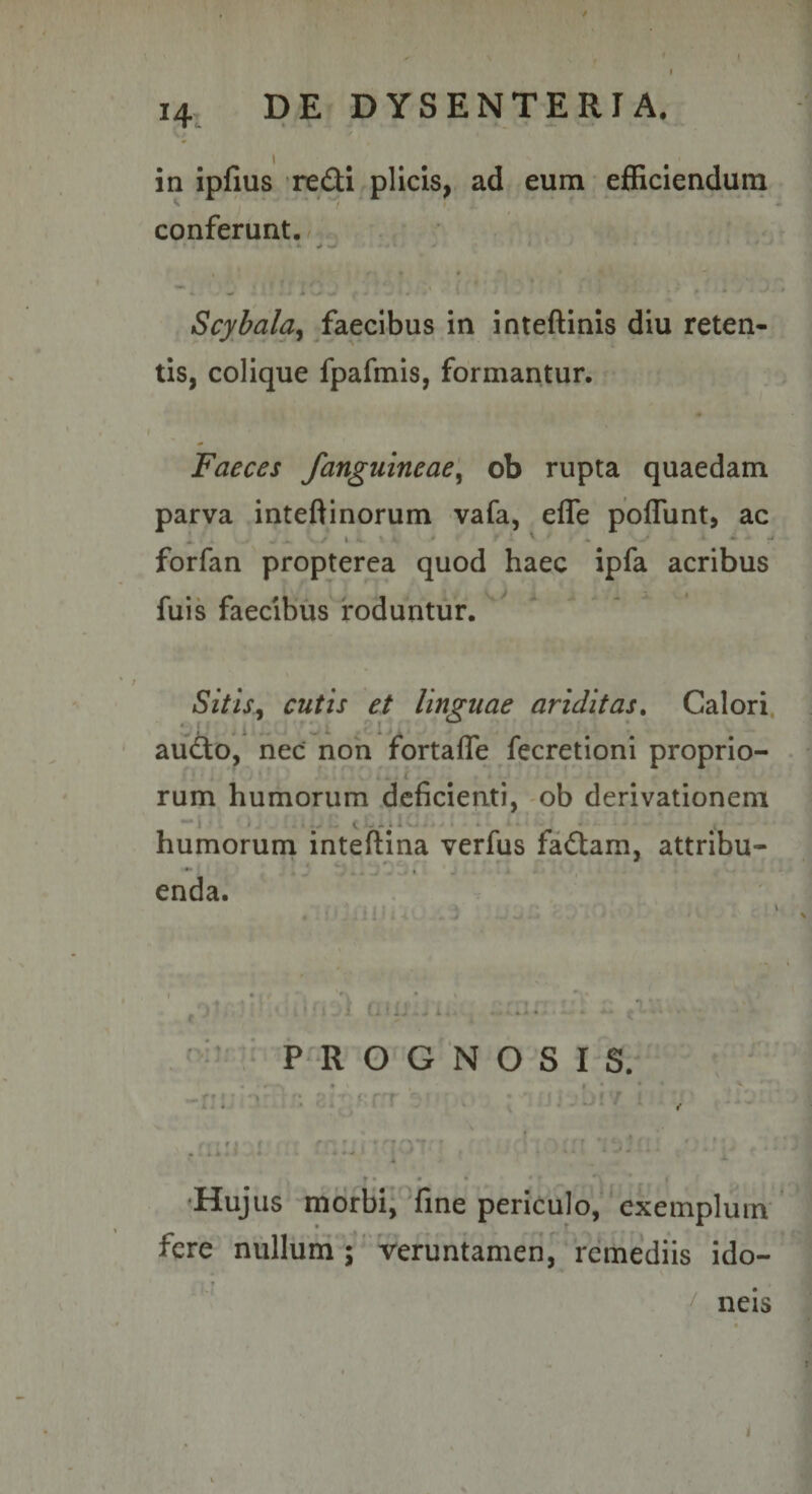 in ipfius redi plicis, ad eum efficiendum conferunt. Scyhala^ faecibus in inteftinis diu reten¬ tis, colique fpafmis, formantur. Faeces /anguineae^ ob rupta quaedam parva inteftinorum vafa, efle poflunt, ac » ' forfan propterea quod haec ipfa acribus fuis faecibus roduntur. Sitis^ cutis et linguae ariditas, Calori aud^o, nec non fortaffe fecretioni proprio¬ rum humorum deficienti, ob derivationem humorum inteftina verfus fadtam, attribu- • \ enda. PROGNOSIS. •Hujus morbi, fine periculo, exemplum fere nullum ; veruntamen, remediis ido¬ neis