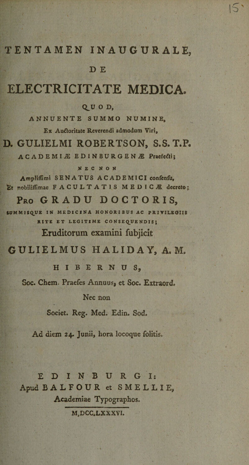 / I \ TENTAMEN INAUGURALE, - de ELECTRICITATE MEDICA. Q^U O D, ANNUENTE SUMMO NUMINE, Ex Au&amp;oritate Reverendi admodum Viri, D. GULIELMI ROBERTSON, S.S.T.P. ACADBMIl EDINBURGENjE PraefeOi; NEC non Ampliflimi SENATUS ACADEMICI confenfu. Et nobilifllmae FACULTATIS MEDICA decreto; Pro GRADU DOCTORIS, iUMMISQUE IN MEDICINA HONORIBUS AC PRIVILEGII* RITE ET LEGITIME CONSEQUENDIS; Eruditorum examini fubjicit GULIELMUS HALIDAY, A, M, HIBERNUS, Soc. Chem. Praefes Annuus, et Soc. Extraord. Nec non Societ. Reg. Med. Edin. Sod. Ad diem 24. Junii, hora locoque folitis» EDINBURG I: Apud BALFOUR et SMELLIE, Academiae Typographos. M,DCC,LXXXVI. %