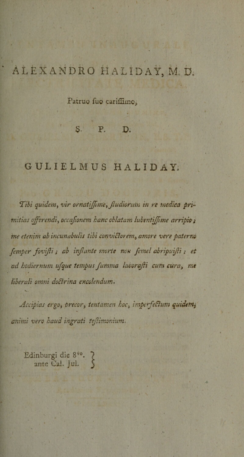 ' . s Patruo fuo cariffimo* \ D. GULIELMUS HALIDAY. *Tibi quidem, vir ornatiffime, Jludiorum in re medica pri¬ mitias offerendi, occafionem hanc oblatam lubentiffime arripio ; . \ . ^ ^ me etenim ab incunabulis tibi convicior em ^ amore vere paterno I femper fovijli ; ab infante morte non femel abripuijli; et ad hodiernum ufque tempus fumraa laborqfti cum cura&gt; me liberali omni doctrina excolendum. s, \ Accipias ergo, trecor, tentamen hoci imperfeElum quidem^ animi vero haud ingrati tejlimonium&gt; Edinburgi die 8V0. ? ante Cai. JuL j