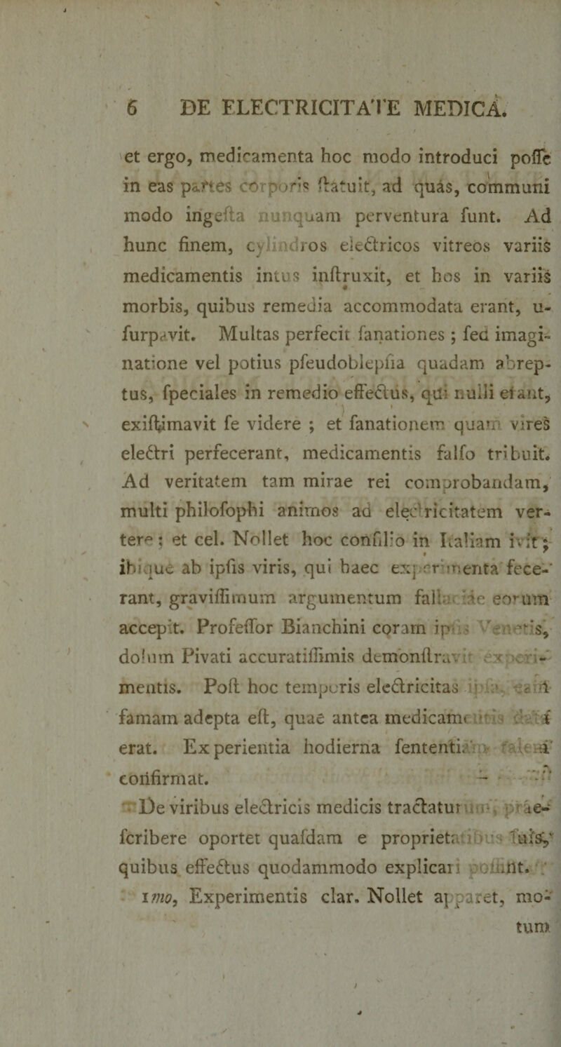 et ergo, medicamenta hoc modo introduci poflc in eas paries (latuit, ad quas, communi modo irigefta nunquam perventura funt. Ad hunc finem, c ros ele&amp;ricos vitreos variis medicamentis intus inftruxit, et hos in variis 4 morbis, quibus remedia accommodata erant, u- furpevit. Multas perfecit fanationes ; feci imagi¬ natione vel potius pfeudobleplia quadam abrep¬ tus, fpeciales in remedio effe&amp;us, qil - nulli ei aut, exiflfimavit fe videre ; et fanationem quan vires eledtri perfecerant, medicamentis falfo tribuit. Ad veritatem tam mirae rei comprobandam, multi philofophi animos aa elec ricitatem ver¬ tere: et cel. Nollet hoc confilio in Italiam ivit; ibique ab ipiis viris, qui haec exj rr menta fece-' rant, graviflirnum argumentum faii hi e eorum accepit. Profefior Bianchini corarn ip do!mn Pivati accuratifiimis demonftra'. ex mentis. Poli hoc temporis ele&amp;ricitas - 1 famam adepta eft, quae antea medicam* i erat. Experientia hodierna fententi. rave ti confirmat. ■ l)e viribus eleclricis medicis traclatur ae- feribere oportet qualdam e proprieta Tui&amp;/ quibus effe&amp;us quodammodo expiicai .nt. imo, Experimentis clar. Nollet a| paret, mo¬ i 4 tum