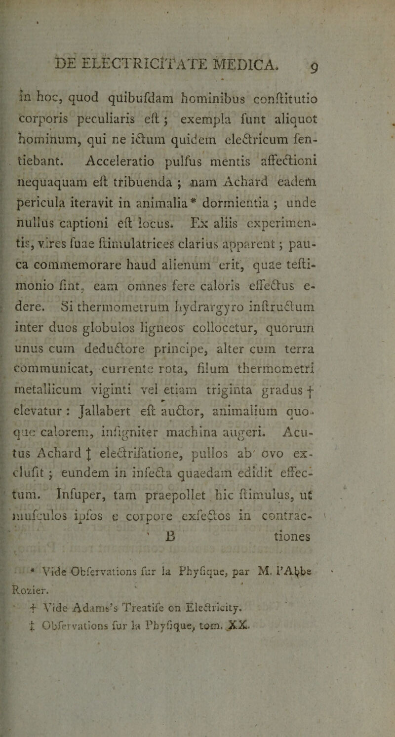 • * .i in hoc, quod quibufdam hominibus conftitutio corporis peculiaris eft; exempla funt aliquot hominum, qui ne iftum quidem eledncum fen- tiebant. Acceleratio pulfus mentis affedtioni nequaquam eft tribuenda ; nam Achard eadem pericula iteravit in animalia* dormientia ; unde nullus captioni eft locus* Ex aliis experimen¬ tis, vires Tuae famulatrices clarius apparent; pau¬ ca commemorare haud alienum erit, quae tefti- monio fmt, eam omnes fere caloris effe&amp;us e- dere. Si thermometrum Ivydrargyro inftrudtum inter duos globulos ligneos' collocetur, quorum unus curn dedudlore principe, alter cum terra communicat, currente rota, filum thermometri metallicum viginti vel etiam triginta gradus f *► elevatur : jallabert eft audior, animalium quo¬ que calorem, infirmiter machina auVeri. Acu- tus Achard J eledrifatione, pullos ab' ovo ex- clufit j eundem in infecta quaedam edidit effec¬ tum. Infuper, tam praepollet hic ftimulus, ut muftulos ipfos e corpore exfedos in contrac- ' B tiones * Vide Ofcfervations fur Ia Phyfique, par M. 1’Abbe ' 4 ' • Rofcier. + Vide Adams’s Treatife on Ele&amp;ricity. t Cbfervations fur la Phyfique, tom. XX-