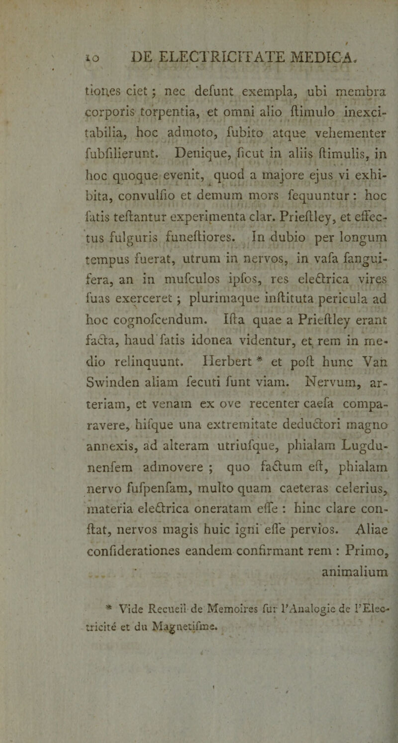 tioues ciet; nec defunt exempla, ubi membra corporis torpentia, et omni alio ftiinulo inexci¬ tabilia, hoc admoto, fubito atque vehementer fubfilierunt. Denique, ficut in aliis hirnulis, in hoc quoque evenit, quod a majore ejus vi exhi¬ bita, convulho et demum mors fequuntur: hoc latis teflantur experimenta clar. Prieflley, et effec¬ tus fulguris funeftiores. In dubio per longum tempus fuerat, utrum in nervos, in vafa fangui- fera, an in mufculos ipfos, res eledtrica vires fuas exe.rceret ; plurimaque inflituta pericula ad hoc cognofcendum. Ifla quae a Prieflley erant facta, haud fatis idonea videntur, et rem in me¬ dio relinquunt. Ilerbert * et poft hunc Van Swinden aliam fecuti funt viam. Nervum, ar¬ teriam, et venam ex ove recenter caefa compa¬ ravere, hifque una extremitate deduciori magno annexis, ad alteram utriufque, phialam Lugdu- nenfem admovere ; quo facium eft, phialam nervo fufpenfam, multo quam caeteras celerius, materia eledlrica oneratam effe : hinc clare con¬ flat, nervos magis huic igni effe pervios. Aliae confiderationes eandem confirmant rem : Primo, animalium * Vide Recueil de Memoires fur 1’Analogie de PElec- tricite et da Magnetifme.