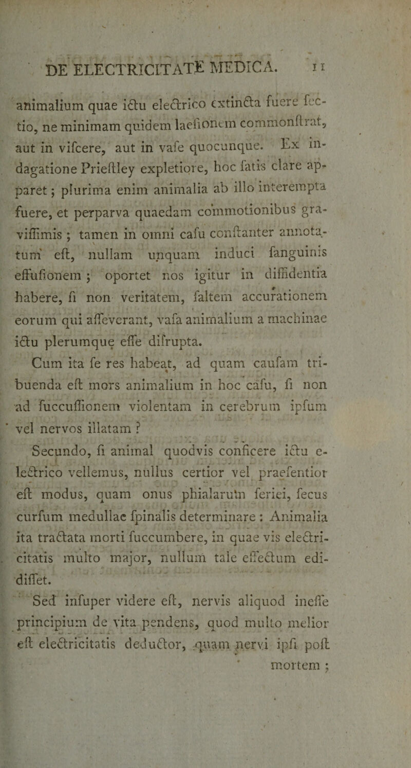 animalium quae idtu electrico extin&amp;a fuere fec- tio, ne minimam quidem laefionem commonfliat, aut in vifcere, aut in vale quocunque. Ex in¬ dagatione Prieftley expletiore, hoc latis clare ap¬ paret ; plurima enim animalia ab illo interempta fuere, et perparva quaedam commotionibus gra- vifilmis ; tamen in omni cafu conftanter annota¬ tum eft, nullam unquam induci fanguinis effufionem ; oportet nos igitur in diffidentia habere, fi non veritatem, faltern accurationem eorum qui affieverant, vafa animalium a machinae i&amp;u plerumque effie difrupta. Cum ita fe res habeat, ad quam caufam tri¬ buenda eft mors animalium in hoc cafu, fi non ad fuccuffiionem violentam in cerebrum ipfum vel nervos illatam ? Secundo, fi animal quodvis conficere ictu c- ledtrico vellemus, nullus certior vel praefentior eft modus, quam onus phialarutn feriei, fecus curfum medullae fpinalis determinare : Animalia ita tra&amp;ata morti fuccumbere, in quae vis ele&amp;ri- citatis multo major, nullum tale effie&amp;um edi- diffiet. Sed' infuper videre eft, nervis aliquod ineffie principium de vita pendens, quod multo melior eft ele&amp;ricitatis deductor, quam nervi i pii poft mortem ;