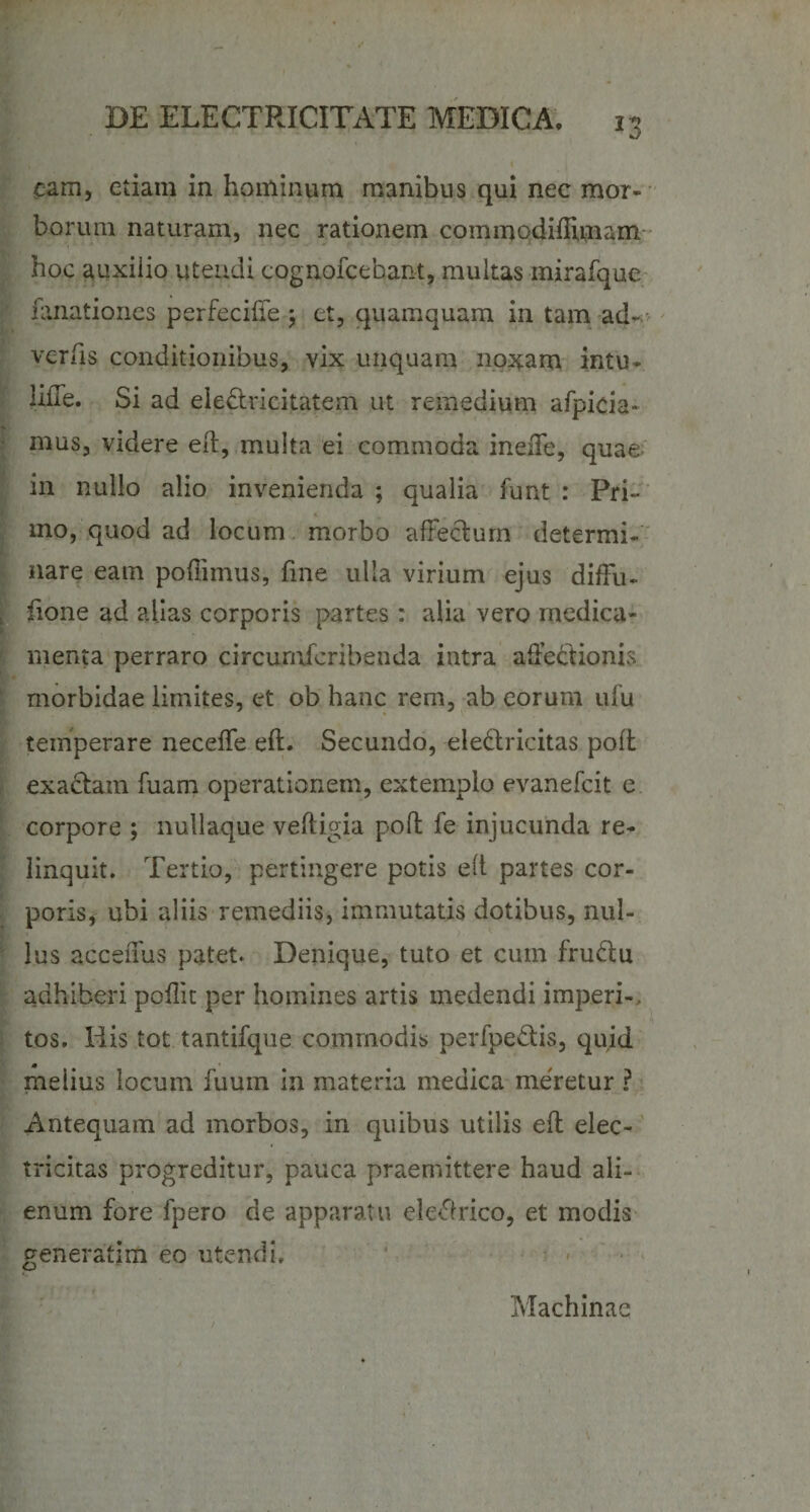 I eam, etiam in hominum manibus qui nec mor¬ borum naturam, nec rationem commodiflunam- hoc auxilio utendi cognofcebant, multas inirafque fanationes perfeciffe ; et, quamquam in tam ad- ver (is conditionibus, vix unquam noxam intu- lifTe. Si ad ele&amp;ricitatem ut remedium afpicia- mus, videre eft, multa ei commoda ineffe, quae in nullo alio invenienda ; qualia funt : Pri~ mo, quod ad locum morbo affectum determi¬ nare eam poffiinus, fme ulla virium ejus diffu- fione ad alias corporis partes: alia vero medica¬ menta perraro circumicribenda intra affectionis morbidae limites, et ob hanc rem, ab eorum ufu temperare neceffe eft. Secundo, eledricitas polt exadtam fuam operationem, extemplo evanefeit e corpore ; nullaque veitigia polt fe injucunda re¬ linquit. Tertio, pertingere potis elt partes cor¬ poris, ubi aliis remediis, immutatis dotibus, nui- lus acceffus patet. Denique, tuto et cum frudu adhiberi poflk per homines artis medendi imperi-, tos. liis tot tantifque commodis perfpedis, quid melius locum fuuin in materia medica meretur ? Antequam ad morbos, in quibus utilis eff elec- tricitas progreditur, pauca praemittere haud ali¬ enum fore fpero de apparatu eleflrico, et modis generatim eo utendi. Machinae