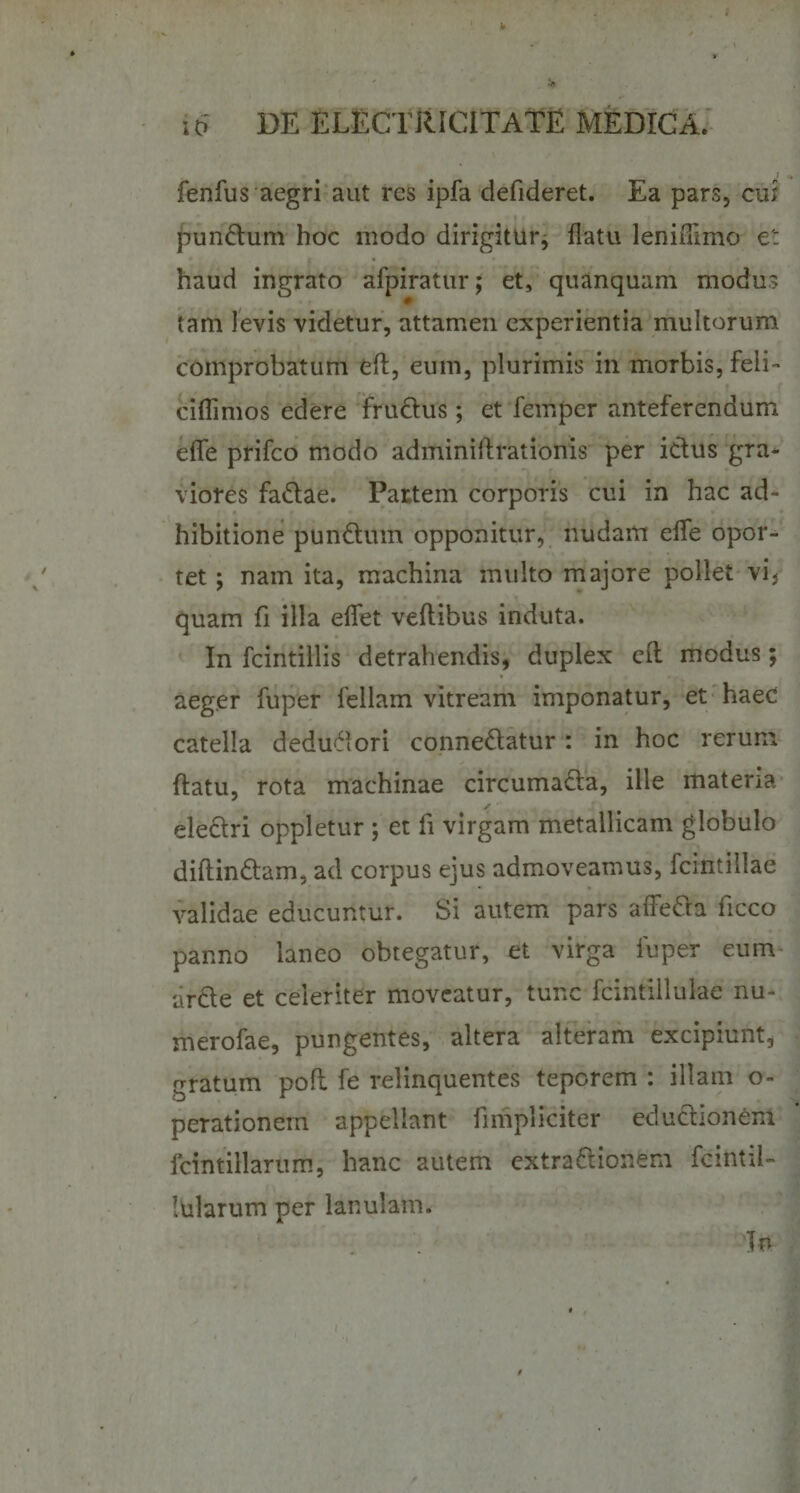 .} fenius aegri aut res ipfa defideret. Ea pars, cui punCtum hoc modo dirigitur, flatu leniflimo et haud ingrato afpiratur; et, quanquam modus tam levis videtur, attamen experientia multorum comprobatum efl, eum, plurimis in morbis, feli- ciflimos edere fruCtus; et feinper anteferendum efle prifeo modo adminiftrationis per ictus gra* viores faCtae. Partem corporis cui in hac ad¬ hibitione punCtum opponitur, nudam efle opor¬ tet ; nam ita, machina multo majore pollet vi* quam fi illa eflet veftibus induta. In fcintillis detrahendis, duplex eft modus; aeger fuper feliam vitream imponatur, et haec catella deduciori conneCtatur: in hoc rerum flatu, rota machinae circumaCta, ille materia electri oppletur ; et fi virgam metallicam globulo diftinCtam, ad corpus ejus admoveamus, fcmtillae validae educuntur. Si autem pars afledta ficco panno laneo obtegatur, et virga fuper eum ardte et celeriter moveatur, tunc fcintillulae nu~ merofae, pungentes, altera alteram excipiunt, gratum poft fe relinquentes teporem : illam o- perationern appellant fimpliciter edudtionem fcintillarum, hanc autem extractionem fcintil- lularum per lanulam. Tn