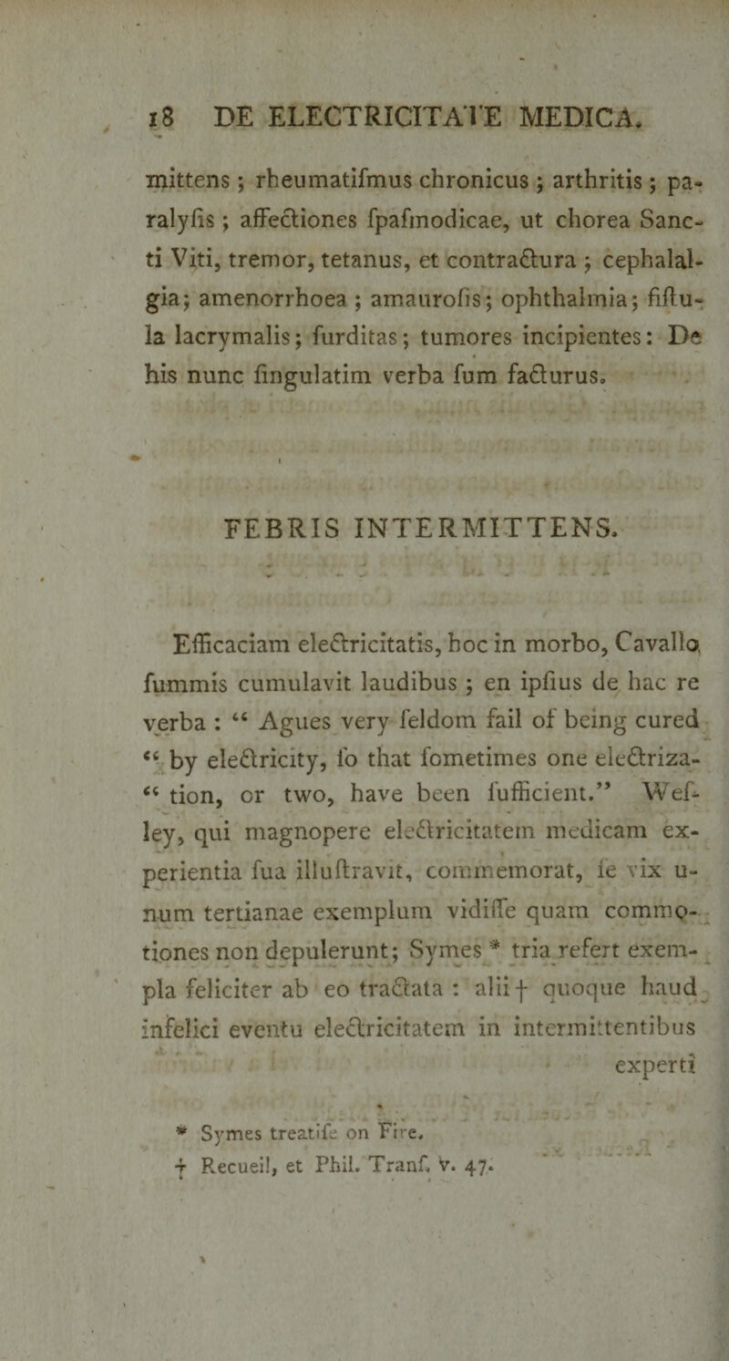 mittens; rheumatifmus chronicus; arthritis; pa- ralyhs; affectiones fpafmodicae, ut chorea Sanc¬ ti Viti, tremor, tetanus, et contra&amp;ura ; cephalal¬ gia; amenorrhoea ; amaurofis; Ophthalmia; fiftu- la lacrymalis; furditas; tumores incipientes: De his nunc fmgulatim verba fum fa&amp;urus. FEBRIS INTERMITTENS. Efficaciam ele&amp;ricitatis, hoc in morbo, Cavallo, fummis cumulavit laudibus; en ipfius de hac re verba : 44 Agues very feldom fail of being cured “ by eledricity, fo that fometimes one ele&amp;riza- 64 tion, or two, have been fufficient.” Web ley, qui magnopere ele&amp;ricitatem medicam ex¬ perientia fua illuftravit, commemorat, ie vix u- num tertianae exemplum vklifle quam commo¬ tiones non depulerunt; Symes * tria refert exem¬ pla feliciter ab eo tra&amp;ata : alii -f quoque haud infelici eventu eleflricitatem in intermittentibus experti % * Symes treatife on Ftre. t F^ecuei!, et Phii. Tranf* v. 47.