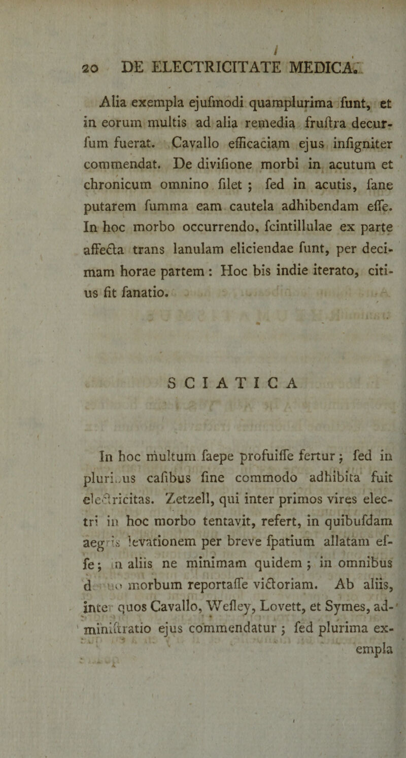 / 20 DE ELECTRICITATE MEDICA. Alia exempla ejufmodi quamplurima funt, et in eorum multis ad alia remedia fruftra decur- fum fuerat. Cavallo efficaciam ejus infigniter commendat. De divifione morbi in acutum et chronicum omnino filet ; fed in acutis, fane putarem fumma eam cautela adhibendam effe. In hoc morbo occurrendo, fcintillulae ex parte affe£la trans lanulam eliciendae funt, per deci¬ mam horae partem : Hoc bis indie iterato, citi¬ us fit fanatio. S C I A T I C A In hoc multum faepe profuilTe fertur ; fed in plurLus cafibus fine commodo adhibita fuit ele^ricitas. Zetzell, qui inter primos vires elec¬ tri in hoc morbo tentavit, refert, in quibufdam aegris levationem per breve fpatium allatam ef¬ fe ; n aliis ne minimam quidem ; in omnibus d vio morbum reportaffe viatoriam. Ab aliis, inte quos Cavallo, Wefley, Lovett, et Symes, ad- ' miniitratio ejus commendatur ; fed plurima ex¬ empla * i