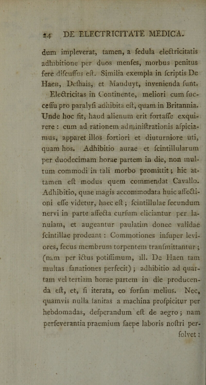 dum impleverat, tamen, a fedula ele&amp;ricitatis adhibitione per duos menfes, morbus penitus fere difcuflus efl. Similia exempla in fcriptis De Haen, Delhais, et Mauduyt, invenienda funt. Eledlricitas in C ontinente, meliori cum fuc- ccffu pro paraiyfi adhibita efl, quam in Britannia. Unde hoc fit, haud alienum erit fortaffe exqui¬ rere : cum ad rationem adminiflrationis afpicia- mus, apparet illos fortiori et diuturniore uti, quam hos. Adhibitio aurae et fcintillularum per duodecimam horae partem in die, non mul¬ tum commodi in tali morbo promittit; hic at¬ tamen efl modus quem commendat Cavallo. Adhibitio, quae magis accommodata huic affecti¬ oni efie videtur, haec efl; fcintillulae fecundum nervi in parte alfedta curfum eliciantur per la¬ nulam, et augeantur paulatim donec validae fcintillae prodeant : Commotiones infuper levi¬ ores, fecus membrum torpentem tranfmittantur ; (nam per idtus potiffimum, ili. De Haen tam multas fanationes perfecit) ; adhibitio ad quar¬ tam vel tertiam horae partem in die producen¬ da efl, et, fi iterata, eo forfan melius. Nec, quamvis nulla ianitas a machina profpicitur per hebdomadas, defperandum efl de aegro; nam perfeverantia praemium faepe laboris noftri per- folvet: