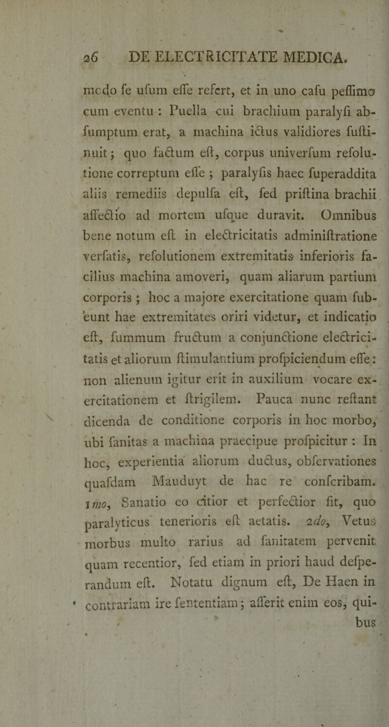 medo fe ufum effe refert, et in uno cafu peffimo eum eventu : Puella cui brachium paralyfi ab- fumptum erat, a machina ictus validiores fufti- nuit; quo facium eft, corpus univerfum refolu- tione correptum effe ; paralylis haec fuperaddita aliis remediis depulfa eft, fed priftina brachii affectio ad mortem ufque duravit. Omnibus bene notum eft in ele&amp;ricitatis adminiftratione verfatis, refolutionem extremitatis inferioris fa¬ cilius machina amoveri, quam aliarum partium corporis; hoc a majore exercitatione quam fub- eunt hae extremitates oriri videtur, et indicatio eft, fummum fructum a conjunctione electrici- tatis et aliorum ftimulantium profpiciendum effe: non alienum igitur erit in auxilium vocare ex¬ ercitationem et ftrigilem. Pauca nunc reftant dicenda de conditione corporis in hoc morbo, ubi fanitas a machina praecipue profpicitur : In hoc, experientia aliorum ductus, obfervationes qualdam Mauduyt de hac re confcribam. imo. Sanatio eo citior et perfe&amp;ior fit, quo paralyticus tenerioris eft aetatis. 2do9 Vetus morbus multo rarius ad fanitatem pervenit quam recentior, fed etiam in priori haud defpe- randum eft. Notatu dignum eft, De Haen in * contrariam ire fententiam 5 afferit enim eos, qui- / bus