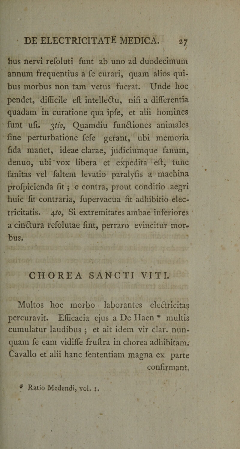 1 ' \ / bus nervi refoluti funt ab uno ad duodecimum annum frequentius a fe curari, quam alios qui¬ bus morbus non tam vetus fuerat. Unde hoc pendet, difficile efl intelledu, nifi a differentia quadam in curatione qua ipfe, et alii homines funt ufi. pio, Quamdiu fundiones animales fine perturbatione fefe gerant, ubi memoria fida manet, ideae clarae, judiciumque fanum, denuo, ubi vox libera et expedita efl, tunc fanitas vel faltem levatio paralyfis a machina profpicienda fit; e contra, prout conditio aegri huic fit contraria, fupervacua fit adhibitio elec- tricitatis. 4to. Si extremitates ambae inferiores a cinctura refolutae fint, perraro evincitur mor- bus. 1 V t , , v V W* M i &gt; • i * ' ^ CHOREA SANCTI VITI. % , Multos hoc morbo laborantes eleclricitas percuravit. Efficacia ejus a De Haen * multis cumulatur laudibus ; et ait idem vir clar. nun¬ quam fe eam vidiffe fruftra in chorea adhibitam. Cavallo et alii hanc fententiam magna ex parte confirmant. * Ratio Medendi, vol. 1.