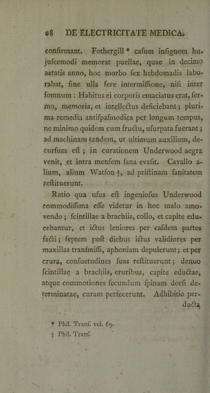 confirmant. Fothergill * cafum infignem hu- jufcemodi memorat puellae, quae in decimo aetatis anno, hoc morbo fex hebdomadis labo¬ rabat, fine ulla fere intermiflione, nifi inter fomnum : Habitus ei corporis emaciatus erat, fer- mo, memoria, et intelleCtus deficiebant; pluri¬ ma remedia antifpafinodica per longum tempus, ne minimo quidem cum fructu, ufurpata fuerant; ad machinam tandem, ut ultimum auxilium, de- curfum ell; in curationem Underwood aegra venit, et intra menfem fana evafit. Cavallo a- lium, alium Watfon f, ad priitinam fanitatem reflituerunt. Ratio qua ufus efl ingeniofus Underwood commodifiima effe videtur in hoc malo amo¬ vendo ; fcintillae a brachiis, collo, et capite edu¬ cebantur, et iCtus leniores per eafdem partes faCti; feptem pofl diebus ictus validiores per maxillas tranfmifli, aphoniam depulerunt; et per crura, confuetudines fuas reflituerunt; denuo fcintillae a brachiis, cruribus, capite eductae, atque commotiones fecundum fpinain dorfi de¬ terminatae, curam perfecerunt. Adhibitio per¬ ducta * Phil. Tranf. vol, 69. f Phil. Tranf.