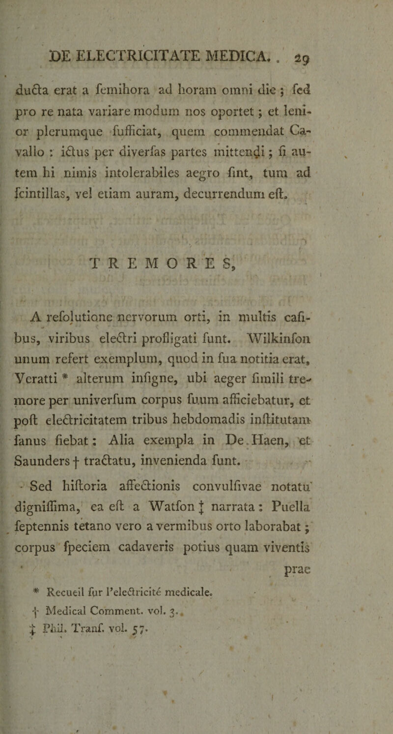 du&amp;a erat a femihora ad horam omni die ; fed pro re nata variare modum nos oportet; et leni¬ or plerumque fufficiat, quem commendat Ca- vallo : i&amp;us per diverfas partes mittendi; fi au¬ tem hi nimis intolerabiles aegro fint, tum ad fcintillas, vel etiam auram, decurrendum efE TREMORES, . W' ' &gt; / ' ' ..... , A refolutione nervorum orti, in multis cafi- bus, viribus ele&amp;ri profligati funt. Wilkinfon unum refert exemplum, quod in fua notitia erat, Veratti * alterum infigne, ubi aeger fnnili tre¬ more per univerfum corpus fuum afficiebatur, et poft eledlricitatem tribus hebdomadis inftitutam- fanus fiebat: Alia exempla in De.Haen, et Saundersf tra&amp;atu, invenienda funt. s \ ■ s / - Sed hiflioria affectionis convulfivae notatu' digniffima, ea eft a Watfon J narrata: Puella feptennis tetano vero a vermibus orto laborabat; corpus fpeciem cadaveris potius quam viventis prae * Recueil fur Pele&amp;ricite medicale. Y Medical Comment. vol. 3.. Y PhiL Tranf. vol. 57.